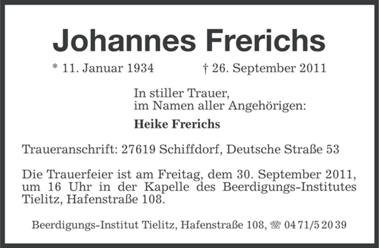 <p>Johannes Frerichs<br />* 11. Januar 1934</p><p>† 26. September 2011</p><p>In stiller Trauer,<br />im Namen aller Angehörigen:<br />Heike Frerichs<br />Traueranschrift: 27619 Schiffdorf, Deutsche Straße 53<br />Die Trauerfeier ist am Freitag, dem 30. September 2011,<br />um 16 Uhr in der Kapelle des Beerdigungs-Institutes<br />Tielitz, Hafenstraße 108.<br />Beerdigungs-Institut Tielitz, Hafenstraße 108, 04 71/5 20 39</p>