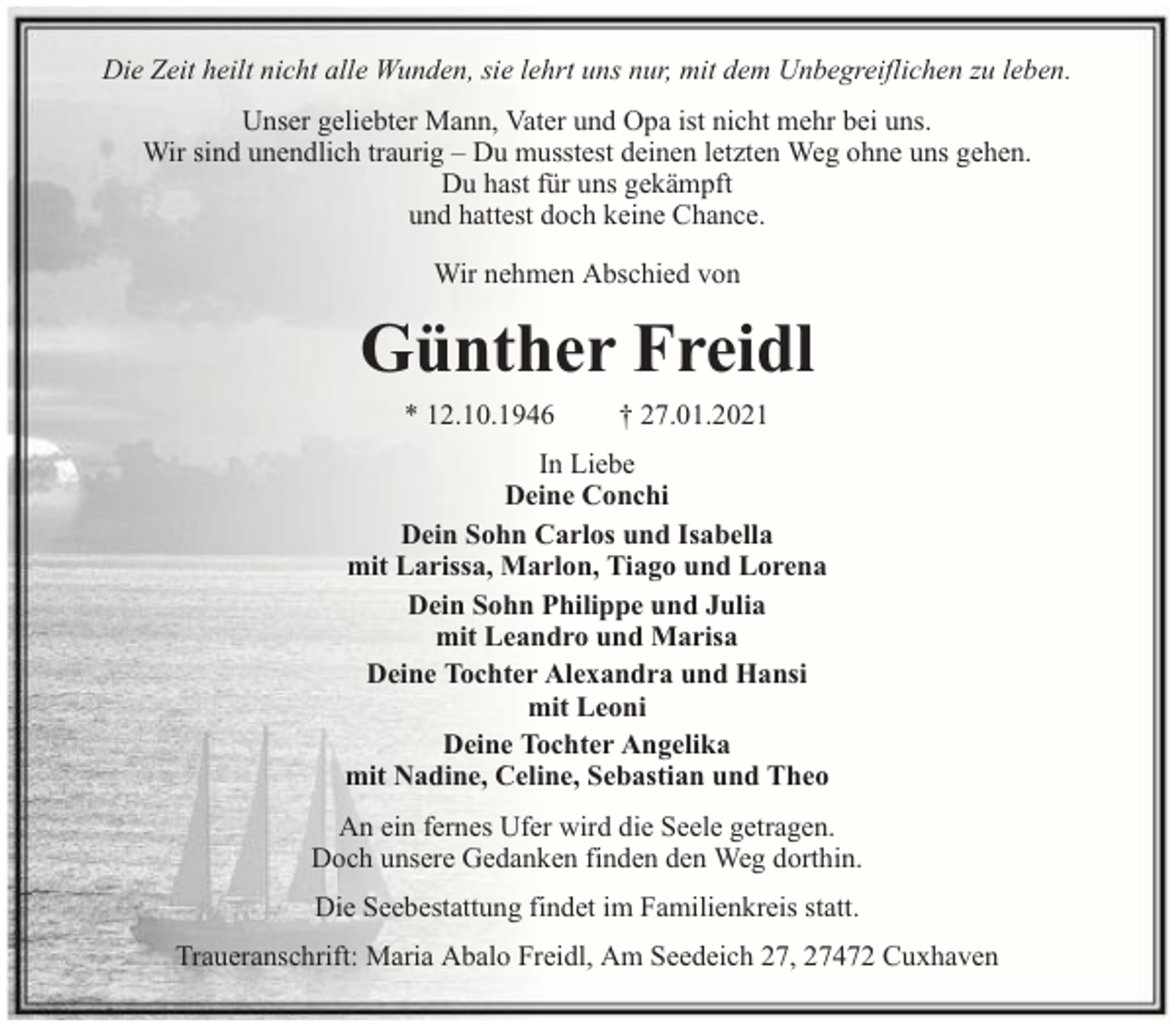 <p>Die Zeit heilt nicht alle Wunden, sie lehrt uns nur, mit dem Unbegreiflichen zu leben.<br />Unser geliebter Mann, Vater und Opa ist nicht mehr bei uns.<br />Wir sind unendlich traurig – Du musstest deinen letzten Weg ohne uns gehen.<br />Du hast für uns gekämpft<br />und hattest doch keine Chance.<br />Wir nehmen Abschied von</p><p>Günther Freidl<br />* 12.10.1946</p><p>† 27.01.2021</p><p>In Liebe<br />Deine Conchi<br />Dein Sohn Carlos und Isabella<br />mit Larissa, Marlon, Tiago und Lorena<br />Dein Sohn Philippe und Julia<br />mit Leandro und Marisa<br />Deine Tochter Alexandra und Hansi<br />mit Leoni<br />Deine Tochter Angelika<br />mit Nadine, Celine, Sebastian und Theo<br />An ein fernes Ufer wird die Seele getragen.<br />Doch unsere Gedanken finden den Weg dorthin.<br />Die Seebestattung findet im Familienkreis statt.<br />Traueranschrift: Maria Abalo Freidl, Am Seedeich 27, 27472 Cuxhaven</p>