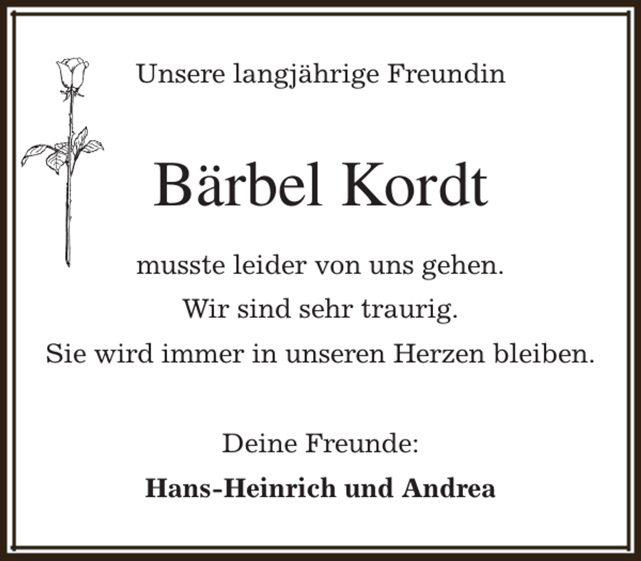 <p>Unsere langjährige Freundin</p><p>Bärbel Kordt<br />musste leider von uns gehen.<br />Wir sind sehr traurig.<br />Sie wird immer in unseren Herzen bleiben.<br />Deine Freunde:<br />Hans-Heinrich und Andrea</p>