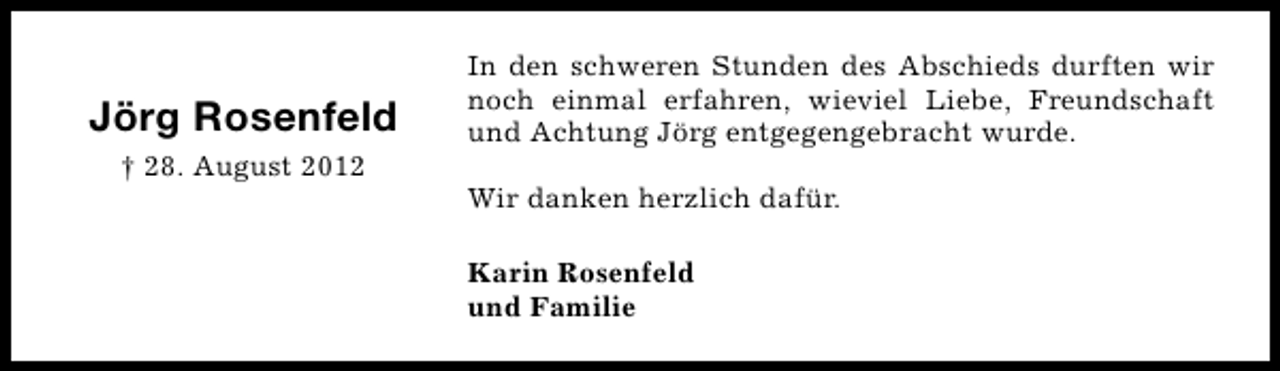 <p>Jörg Rosenfeld<br />† 28. August 2012</p><p>In den schweren Stunden des Abschieds durften wir<br />noch einmal erfahren, wieviel Liebe, Freundschaft<br />und Achtung Jörg entgegengebracht wurde.<br />Wir danken herzlich dafür.<br />Karin Rosenfeld<br />und Familie</p>