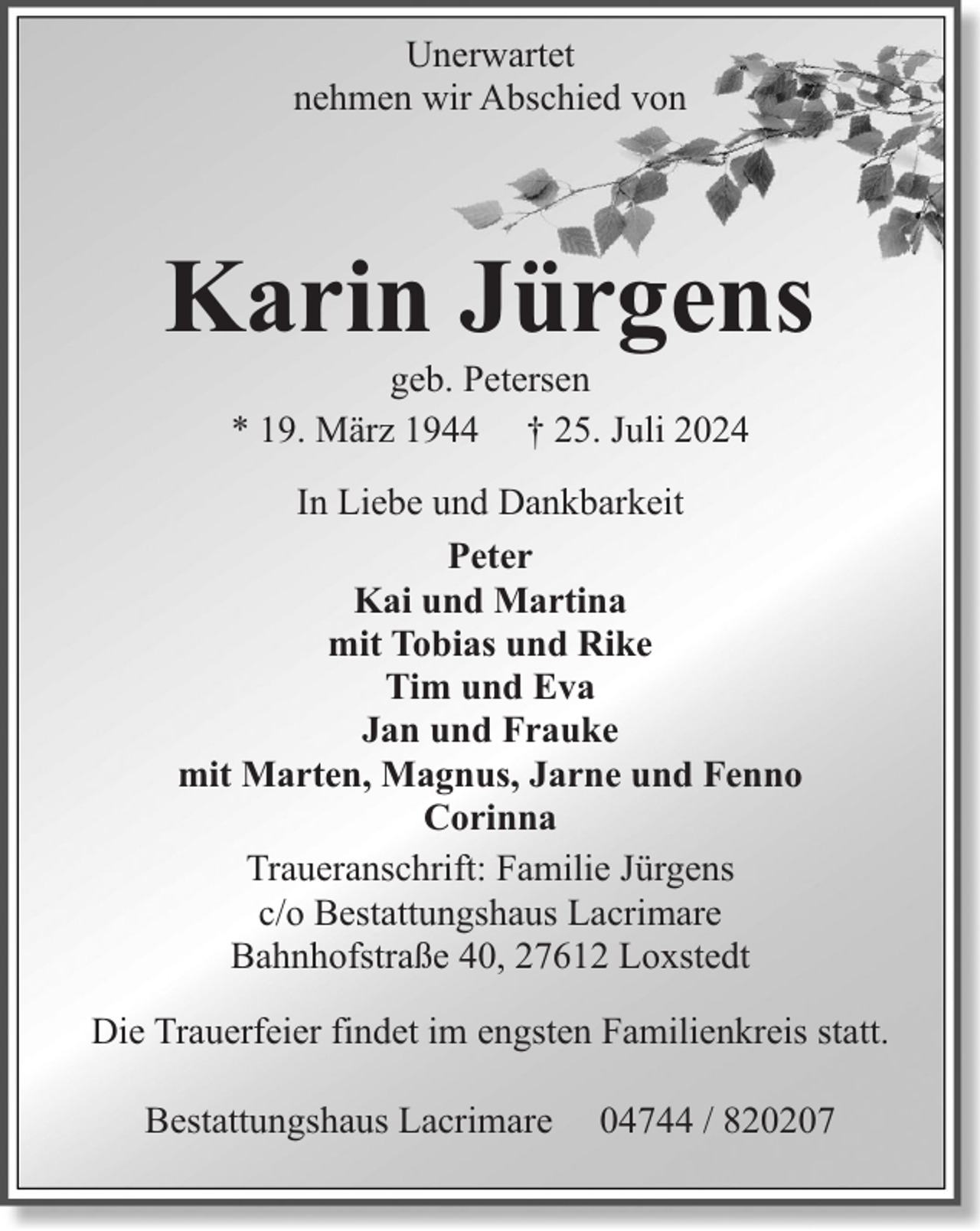 <p>Unerwartet<br />nehmen wir Abschied von</p><p>Karin Jürgens<br />geb. Petersen<br />* 19. März 1944 † 25. Juli 2024</p><p>In Liebe und Dankbarkeit<br />Peter<br />Kai und Martina<br />mit Tobias und Rike<br />Tim und Eva<br />Jan und Frauke<br />mit Marten, Magnus, Jarne und Fenno<br />Corinna<br />Traueranschrift: Familie Jürgens<br />c/o Bestattungshaus Lacrimare<br />Bahnhofstraße 40, 27612 Loxstedt<br />Die Trauerfeier findet im engsten Familienkreis statt.<br />Bestattungshaus Lacrimare</p><p>04744 / 820207</p>