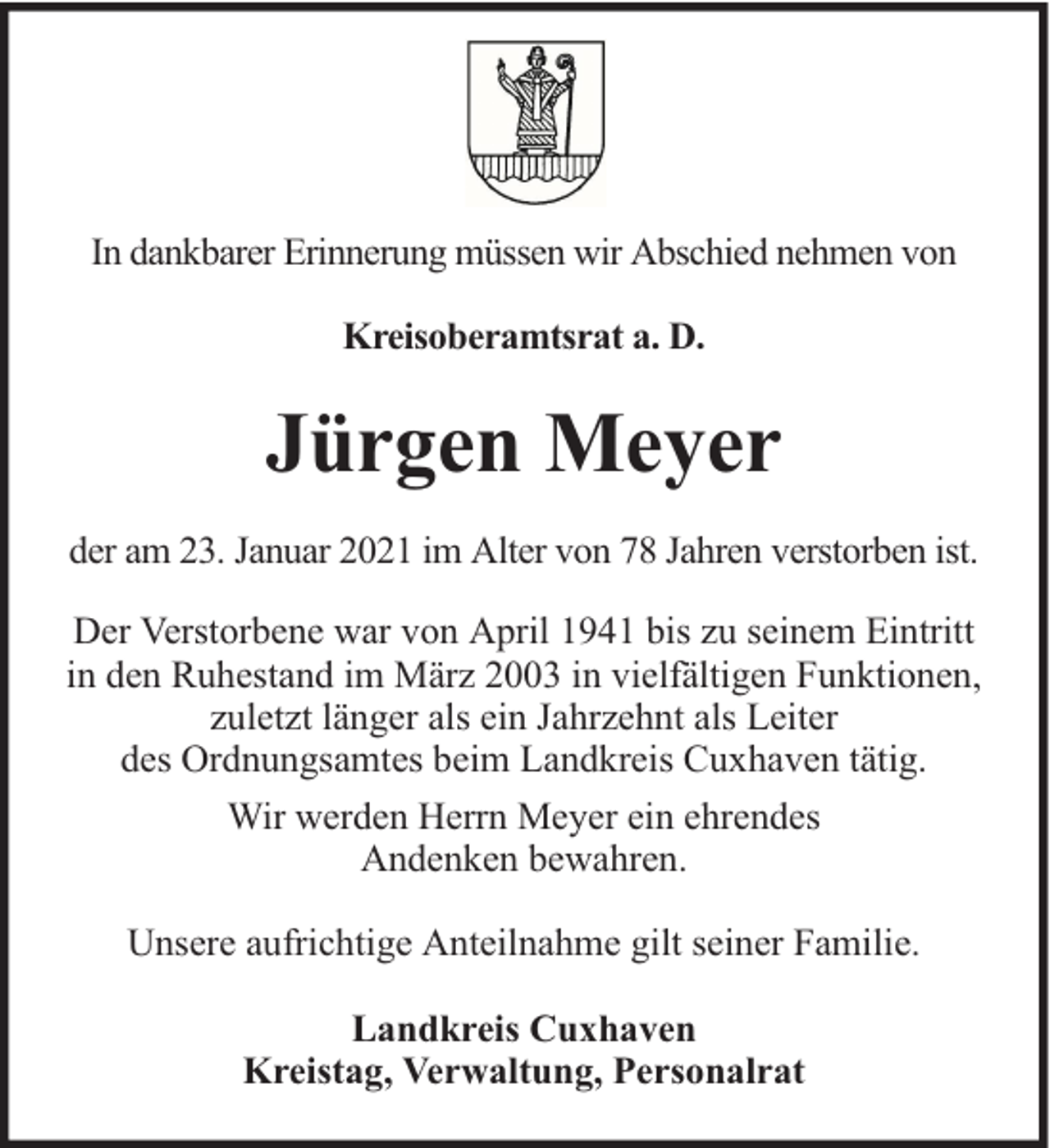 <p>In dankbarer Erinnerung müssen wir Abschied nehmen von<br />Kreisoberamtsrat a. D.</p><p>Jürgen Meyer<br />der am 23. Januar 2021 im Alter von 78 Jahren verstorben ist.<br />Der Verstorbene war von April 1941 bis zu seinem Eintritt<br />in den Ruhestand im März 2003 in vielfältigen Funktionen,<br />zuletzt länger als ein Jahrzehnt als Leiter<br />des Ordnungsamtes beim Landkreis Cuxhaven tätig.<br />Wir werden Herrn Meyer ein ehrendes<br />Andenken bewahren.<br />Unsere aufrichtige Anteilnahme gilt seiner Familie.<br />Landkreis Cuxhaven<br />Kreistag, Verwaltung, Personalrat</p>