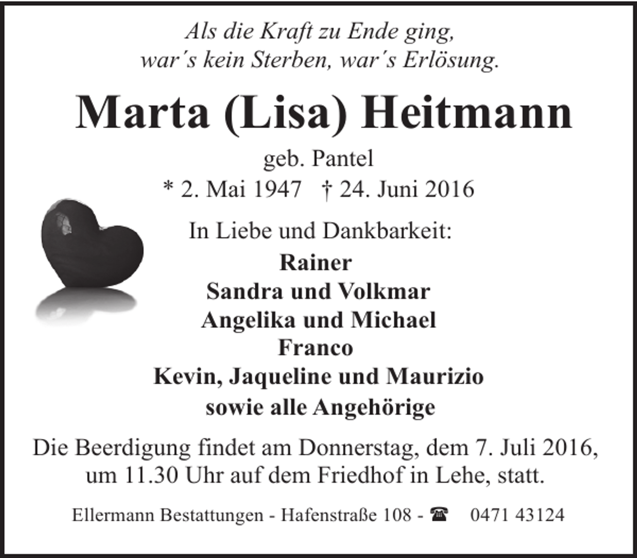 <p>Als die Kraft zu Ende ging,<br />war´s kein Sterben, war´s Erlösung.</p><p>Marta (Lisa) Heitmann<br />geb. Pantel<br />* 2. Mai 1947 † 24. Juni 2016</p><p>In Liebe und Dankbarkeit:<br />Rainer<br />Sandra und Volkmar<br />Angelika und Michael<br />Franco<br />Kevin, Jaqueline und Maurizio<br />sowie alle Angehörige<br />Die Beerdigung findet am Donnerstag, dem 7. Juli 2016,<br />um 11.30 Uhr auf dem Friedhof in Lehe, statt.<br />Ellermann Bestattungen - Hafenstraße 108 - (</p><p>0471 43124</p>