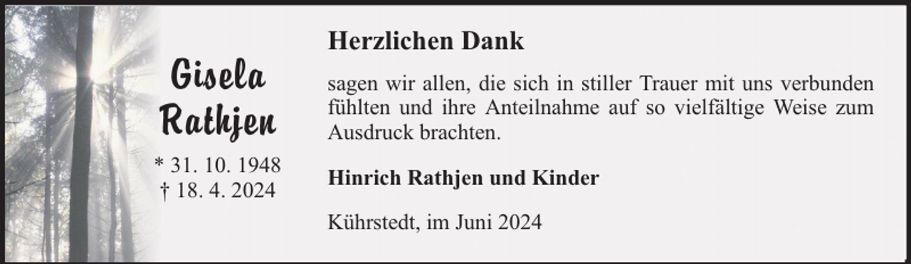 <p>Gisela<br />Rathjen<br />* 31. 10. 1948<br />† 18. 4. 2024</p><p>Herzlichen Dank<br />sagen wir allen, die sich in stiller Trauer mit uns verbunden<br />fühlten und ihre Anteilnahme auf so vielfältige Weise zum<br />Ausdruck brachten.<br />Hinrich Rathjen und Kinder<br />Kührstedt, im Juni 2024</p>