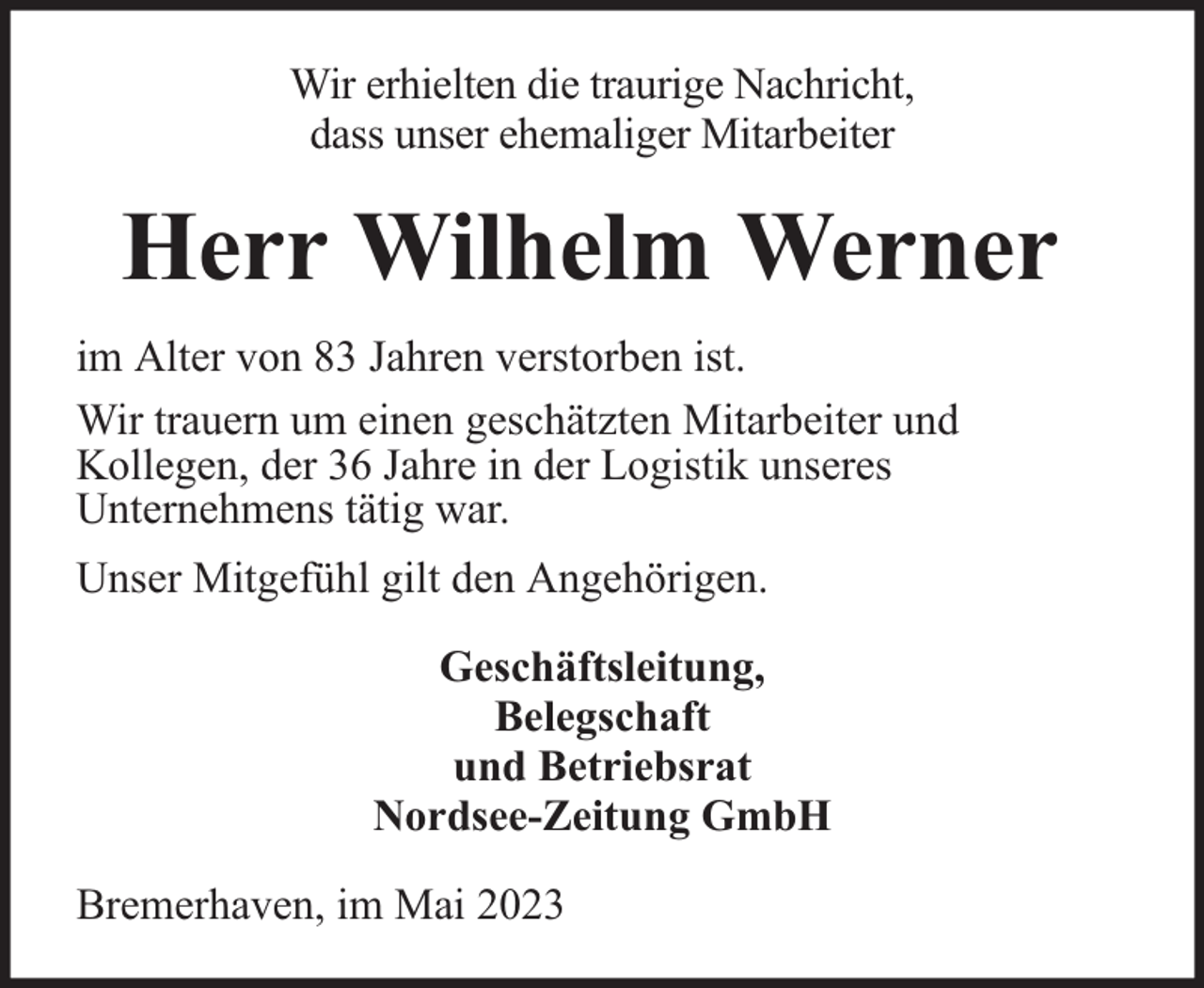<p>Wir erhielten die traurige Nachricht,<br />dass unser ehemaliger Mitarbeiter</p><p>Herr Wilhelm Werner<br />im Alter von 83 Jahren verstorben ist.<br />Wir trauern um einen geschätzten Mitarbeiter und<br />Kollegen, der 36 Jahre in der Logistik unseres<br />Unternehmens tätig war.<br />Unser Mitgefühl gilt den Angehörigen.<br />Geschäftsleitung,<br />Belegschaft<br />und Betriebsrat<br />Nordsee-Zeitung GmbH<br />Bremerhaven, im Mai 2023</p>