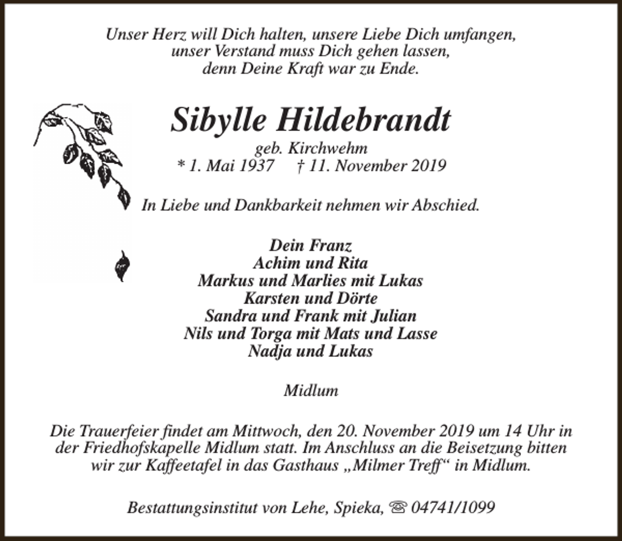 <p>Unser Herz will Dich halten, unsere Liebe Dich umfangen,<br />unser Verstand muss Dich gehen lassen,<br />denn Deine Kraft war zu Ende.</p><p>Sibylle Hildebrandt<br />geb. Kirchwehm<br />* 1. Mai 1937 † 11. November 2019</p><p>In Liebe und Dankbarkeit nehmen wir Abschied.<br />Dein Franz<br />Achim und Rita<br />Markus und Marlies mit Lukas<br />Karsten und Dörte<br />Sandra und Frank mit Julian<br />Nils und Torga mit Mats und Lasse<br />Nadja und Lukas<br />Midlum<br />Die Trauerfeier findet am Mittwoch, den 20. November 2019 um 14 Uhr in<br />der Friedhofskapelle Midlum statt. Im Anschluss an die Beisetzung bitten<br />wir zur Kaffeetafel in das Gasthaus „Milmer Treff“ in Midlum.<br />Bestattungsinstitut von Lehe, Spieka, s 04741/1099</p>