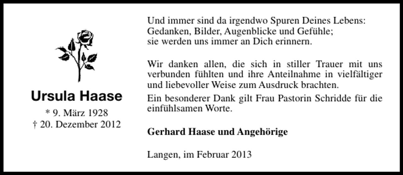 <p>Und immer sind da irgendwo Spuren Deines Lebens:<br />Gedanken, Bilder, Augenblicke und Gefühle;<br />sie werden uns immer an Dich erinnern.</p><p>Ursula Haase<br />* 9. März 1928<br />† 20. Dezember 2012</p><p>Wir danken allen, die sich in stiller Trauer mit uns<br />verbunden fühlten und ihre Anteilnahme in vielfältiger<br />und liebevoller Weise zum Ausdruck brachten.<br />Ein besonderer Dank gilt Frau Pastorin Schridde für die<br />einfühlsamen Worte.<br />Gerhard Haase und Angehörige<br />Langen, im Februar 2013</p>