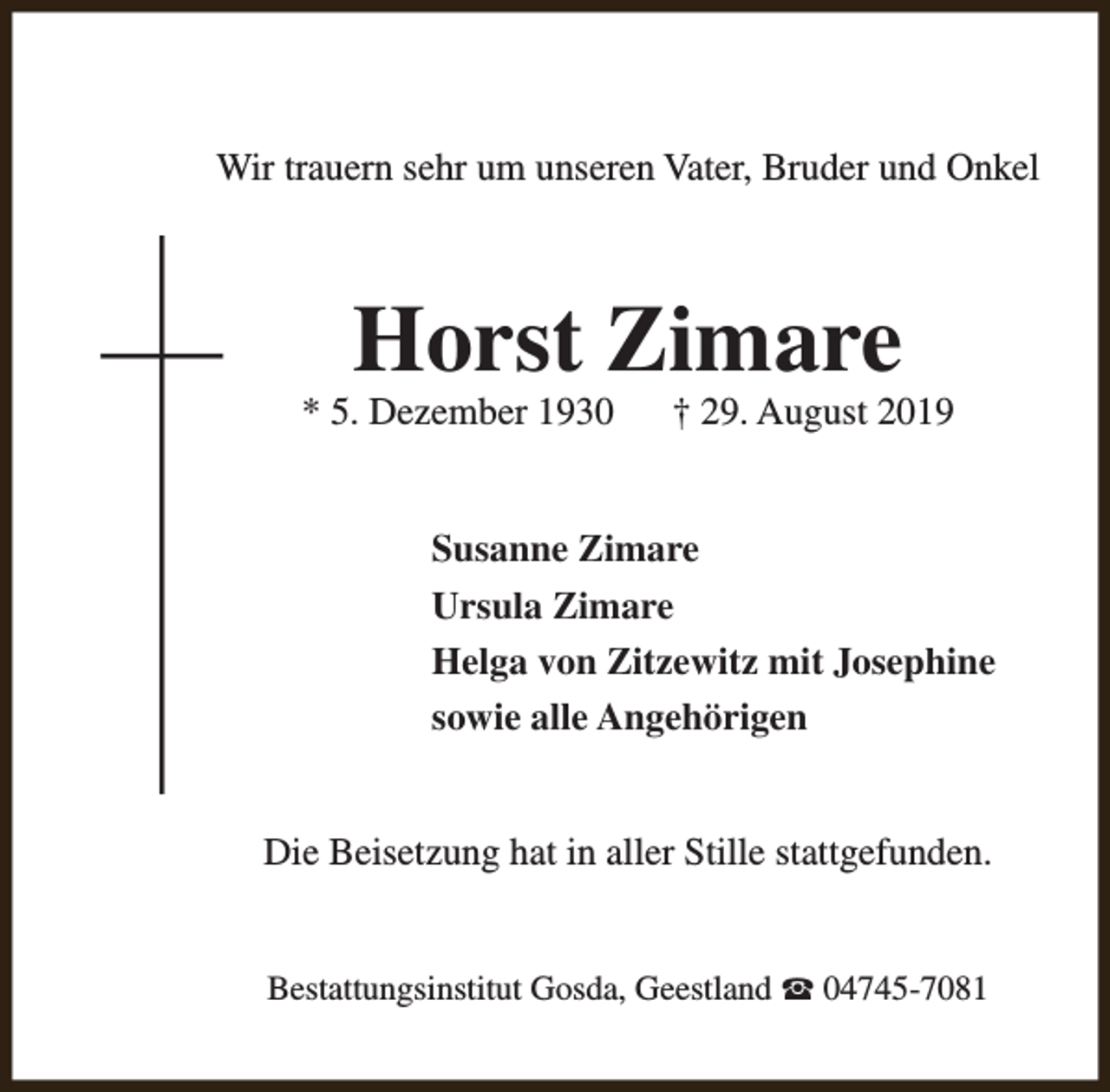 <p>Wir trauern sehr um unseren Vater, Bruder und Onkel</p><p>Horst Zimare</p><p>* 5. Dezember 1930</p><p>† 29. August 2019</p><p>Susanne Zimare<br />Ursula Zimare<br />Helga von Zitzewitz mit Josephine<br />sowie alle Angehörigen<br />Die Beisetzung hat in aller Stille stattgefunden.<br />Bestattungsinstitut Gosda, Geestland S 04745-7081</p>