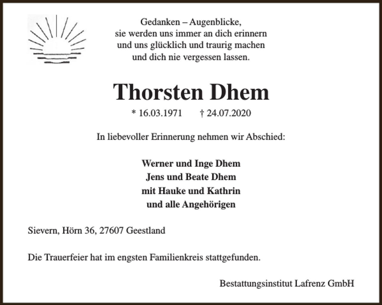 <p>Gedanken – Augenblicke,<br />sie werden uns immer an dich erinnern<br />und uns glücklich und traurig machen<br />und dich nie vergessen lassen.</p><p>Thorsten Dhem<br />* 16.03.1971</p><p>† 24.07.2020</p><p>In liebevoller Erinnerung nehmen wir Abschied:<br />Werner und Inge Dhem<br />Jens und Beate Dhem<br />mit Hauke und Kathrin<br />und alle Angehörigen<br />Sievern, Hörn 36, 27607 Geestland<br />Die Trauerfeier hat im engsten Familienkreis stattgefunden.<br />Bestattungsinstitut Lafrenz GmbH</p>