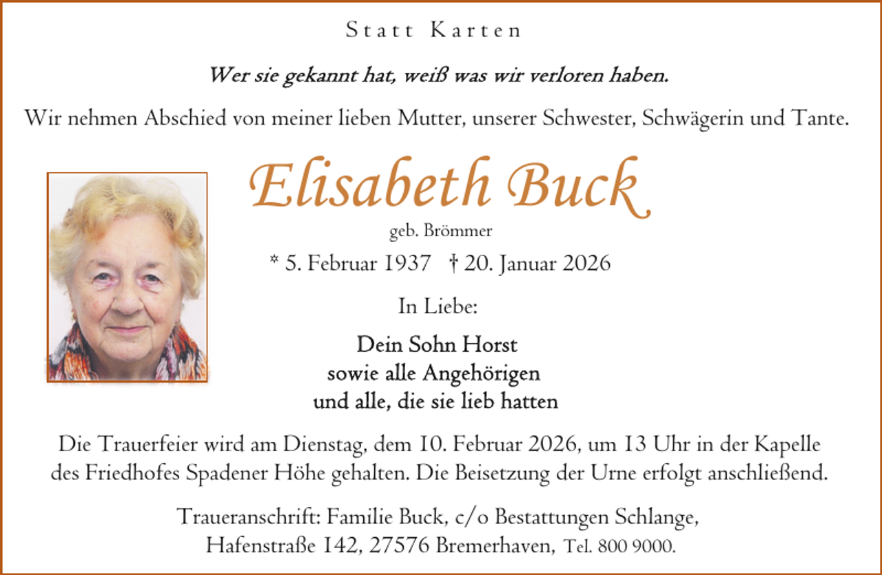 <p>Statt Karten<br />Wir nehmen Abschied von meiner lieben Mutter, unserer Schwester, Schwägerin und Tante.</p><p>Elisabeth Buck<br />geb. Brömmer</p><p>* 5. Februar 1937 † 20. Januar 2026<br />In Liebe:</p><p>Die Trauerfeier wird am Dienstag, dem 10. Februar 2026, um 13 Uhr in der Kapelle<br />des Friedhofes Spadener Höhe gehalten. Die Beisetzung der Urne erfolgt anschließend.<br />Traueranschrift: Familie Buck, c/o Bestattungen Schlange,<br />Hafenstraße 142, 27576 Bremerhaven, Tel. 800 9000.</p>