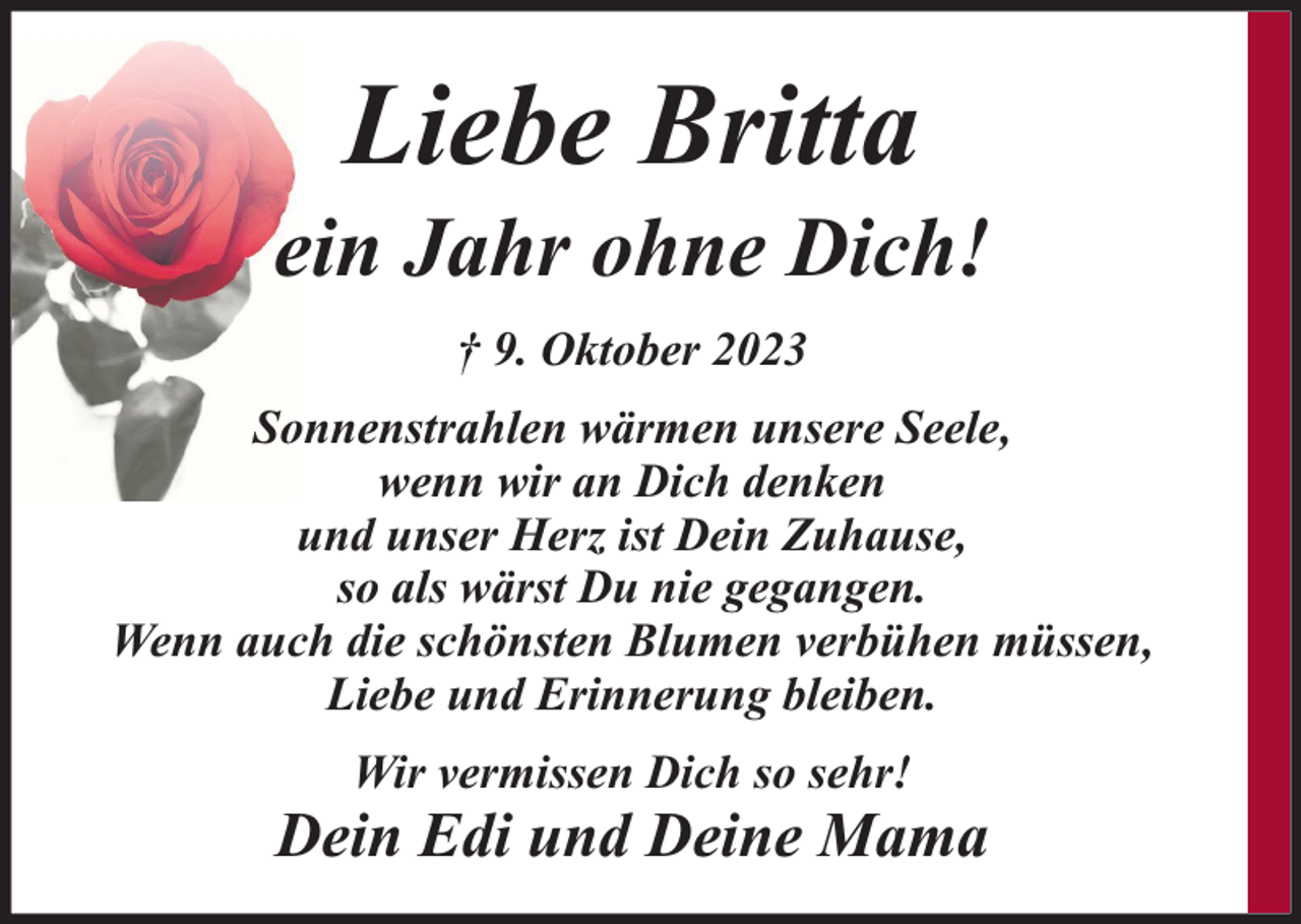 <p>Liebe Britta</p>
<p>ein Jahr ohne Dich!<br />† 9. Oktober 2023<br />Sonnenstrahlen wärmen unsere Seele,<br />wenn wir an Dich denken<br />und unser Herz ist Dein Zuhause,<br />so als wärst Du nie gegangen.<br />Wenn auch die schönsten Blumen verbühen müssen,<br />Liebe und Erinnerung bleiben.<br />Wir vermissen Dich so sehr!</p>
<p>Dein Edi und Deine Mama</p>