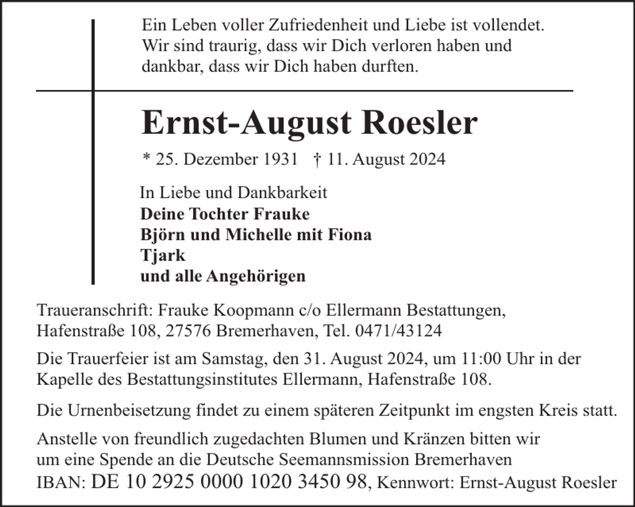 <p>Ein Leben voller Zufriedenheit und Liebe ist vollendet.<br />Wir sind traurig, dass wir Dich verloren haben und<br />dankbar, dass wir Dich haben durften.</p><p>Ernst-August Roesler<br />* 25. Dezember 1931 † 11. August 2024<br />In Liebe und Dankbarkeit<br />Deine Tochter Frauke<br />Björn und Michelle mit Fiona<br />Tjark<br />und alle Angehörigen<br />Traueranschrift: Frauke Koopmann c/o Ellermann Bestattungen,<br />Hafenstraße 108, 27576 Bremerhaven, Tel. 0471/43124<br />Die Trauerfeier ist am Samstag, den 31. August 2024, um 11:00 Uhr in der<br />Kapelle des Bestattungsinstitutes Ellermann, Hafenstraße 108.<br />Die Urnenbeisetzung findet zu einem späteren Zeitpunkt im engsten Kreis statt.<br />Anstelle von freundlich zugedachten Blumen und Kränzen bitten wir<br />um eine Spende an die Deutsche Seemannsmission Bremerhaven<br />IBAN: DE 10 2925 0000 1020 3450 98, Kennwort: Ernst-August Roesler</p>