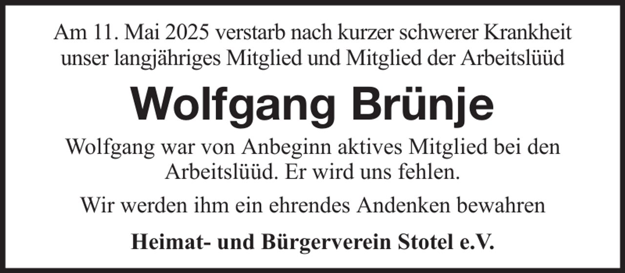 <p>Am 11. Mai 2025 verstarb nach kurzer schwerer Krankheit<br />unser langjähriges Mitglied und Mitglied der Arbeitslüüd</p><p>Wolfgang Brünje<br />Wolfgang war von Anbeginn aktives Mitglied bei den<br />Arbeitslüüd. Er wird uns fehlen.<br />Wir werden ihm ein ehrendes Andenken bewahren<br />Heimat- und Bürgerverein Stotel e.V.</p>