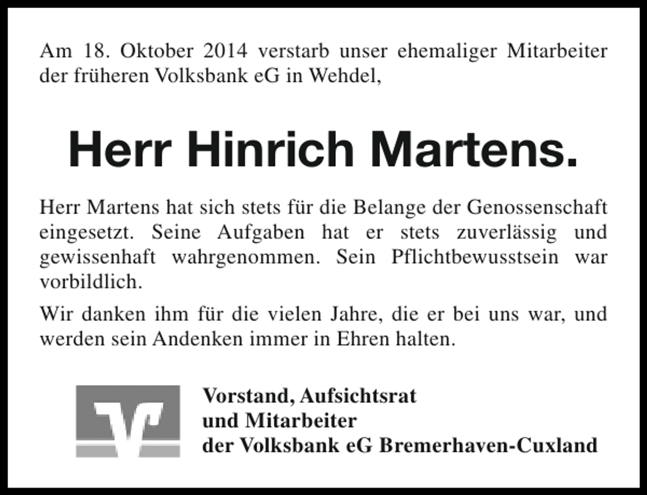 <p>Am 18. Oktober 2014 verstarb unser ehemaliger Mitarbeiter<br />der früheren Volksbank eG in Wehdel,</p><p>Herr Hinrich Martens.<br />Herr Martens hat sich stets für die Belange der Genossenschaft<br />eingesetzt. Seine Aufgaben hat er stets zuverlässig und<br />gewissenhaft wahrgenommen. Sein Pflichtbewusstsein war<br />vorbildlich.<br />Wir danken ihm für die vielen Jahre, die er bei uns war, und<br />werden sein Andenken immer in Ehren halten.<br />Vorstand, Aufsichtsrat<br />und Mitarbeiter<br />der Volksbank eG Bremerhaven-Cuxland</p>