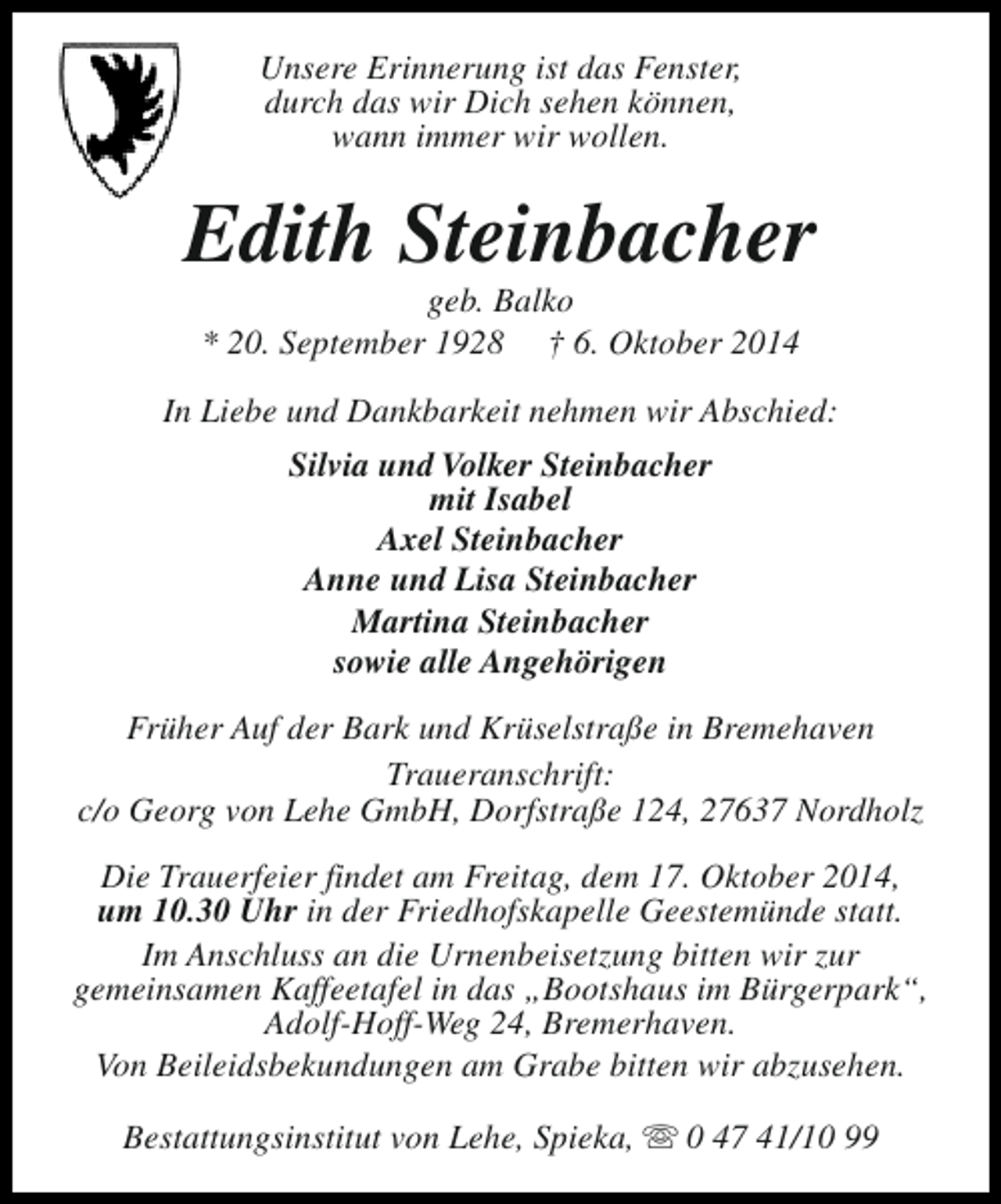 <p>Unsere Erinnerung ist das Fenster,<br />durch das wir Dich sehen können,<br />wann immer wir wollen.</p><p>Edith Steinbacher<br />geb. Balko<br />* 20. September 1928 † 6. Oktober 2014</p><p>In Liebe und Dankbarkeit nehmen wir Abschied:<br />Silvia und Volker Steinbacher<br />mit Isabel<br />Axel Steinbacher<br />Anne und Lisa Steinbacher<br />Martina Steinbacher<br />sowie alle Angehörigen<br />Früher Auf der Bark und Krüselstraße in Bremehaven<br />Traueranschrift:<br />c/o Georg von Lehe GmbH, Dorfstraße 124, 27637 Nordholz<br />Die Trauerfeier findet am Freitag, dem 17. Oktober 2014,<br />um 10.30 Uhr in der Friedhofskapelle Geestemünde statt.<br />Im Anschluss an die Urnenbeisetzung bitten wir zur<br />gemeinsamen Kaffeetafel in das „Bootshaus im Bürgerpark“,<br />Adolf-Hoff-Weg 24, Bremerhaven.<br />Von Beileidsbekundungen am Grabe bitten wir abzusehen.<br />Bestattungsinstitut von Lehe, Spieka, s 0 47 41/10 99</p>