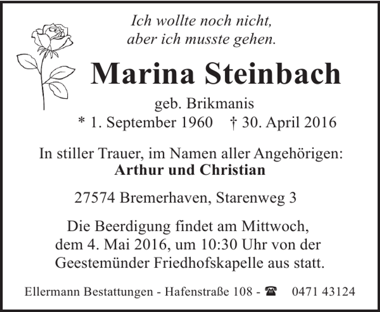 <p>Ich wollte noch nicht,<br />aber ich musste gehen.</p><p>Marina Steinbach</p><p>geb. Brikmanis<br />* 1. September 1960 † 30. April 2016</p><p>In stiller Trauer, im Namen aller Angehörigen:<br />Arthur und Christian<br />27574 Bremerhaven, Starenweg 3<br />Die Beerdigung findet am Mittwoch,<br />dem 4. Mai 2016, um 10:30 Uhr von der<br />Geestemünder Friedhofskapelle aus statt.<br />Ellermann Bestattungen - Hafenstraße 108 - (</p><p>0471 43124</p>
