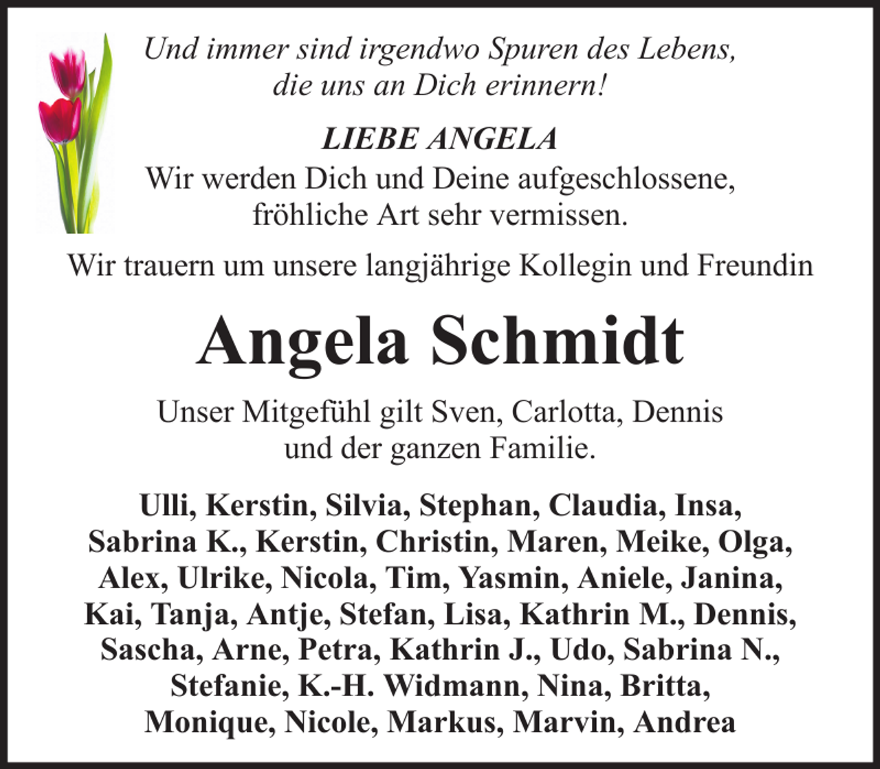 <p>Und immer sind irgendwo Spuren des Lebens,<br />die uns an Dich erinnern!<br />LIEBE ANGELA<br />Wir werden Dich und Deine aufgeschlossene,<br />fröhliche Art sehr vermissen.<br />Wir trauern um unsere langjährige Kollegin und Freundin</p><p>Angela Schmidt<br />Unser Mitgefühl gilt Sven, Carlotta, Dennis<br />und der ganzen Familie.<br />Ulli, Kerstin, Silvia, Stephan, Claudia, Insa,<br />Sabrina K., Kerstin, Christin, Maren, Meike, Olga,<br />Alex, Ulrike, Nicola, Tim, Yasmin, Aniele, Janina,<br />Kai, Tanja, Antje, Stefan, Lisa, Kathrin M., Dennis,<br />Sascha, Arne, Petra, Kathrin J., Udo, Sabrina N.,<br />Stefanie, K.-H. Widmann, Nina, Britta,<br />Monique, Nicole, Markus, Marvin, Andrea</p>