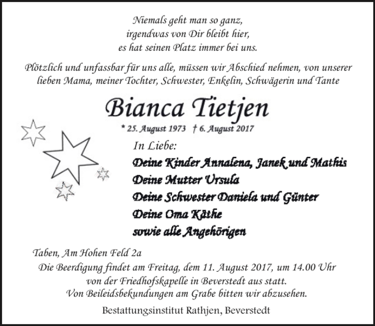 <p>Niemals geht man so ganz,<br />irgendwas von Dir bleibt hier,<br />es hat seinen Platz immer bei uns.<br />Plötzlich und unfassbar für uns alle, müssen wir Abschied nehmen, von unserer<br />lieben Mama, meiner Tochter, Schwester, Enkelin, Schwägerin und Tante</p><p>In Liebe:</p><p>Taben, Am Hohen Feld 2a<br />Die Beerdigung findet am Freitag, dem 11. August 2017, um 14.00 Uhr<br />von der Friedhofskapelle in Beverstedt aus statt.<br />Von Beileidsbekundungen am Grabe bitten wir abzusehen.<br />Bestattungsinstitut Rathjen, Beverstedt</p>