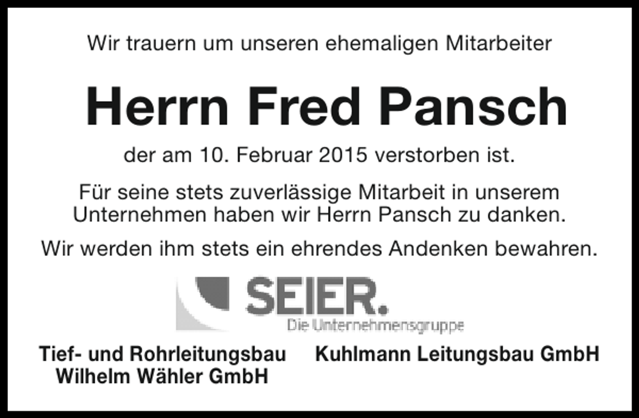 <p>Wir trauern um unseren ehemaligen Mitarbeiter</p>
<p>Herrn Fred Pansch<br />der am 10. Februar 2015 verstorben ist.</p>
<p>Für seine stets zuverlässige Mitarbeit in unserem<br />Unternehmen haben wir Herrn Pansch zu danken.<br />Wir werden ihm stets ein ehrendes Andenken bewahren.</p>
<p>Tief- und Rohrleitungsbau<br />Wilhelm Wähler GmbH</p>
<p>Kuhlmann Leitungsbau GmbH</p>