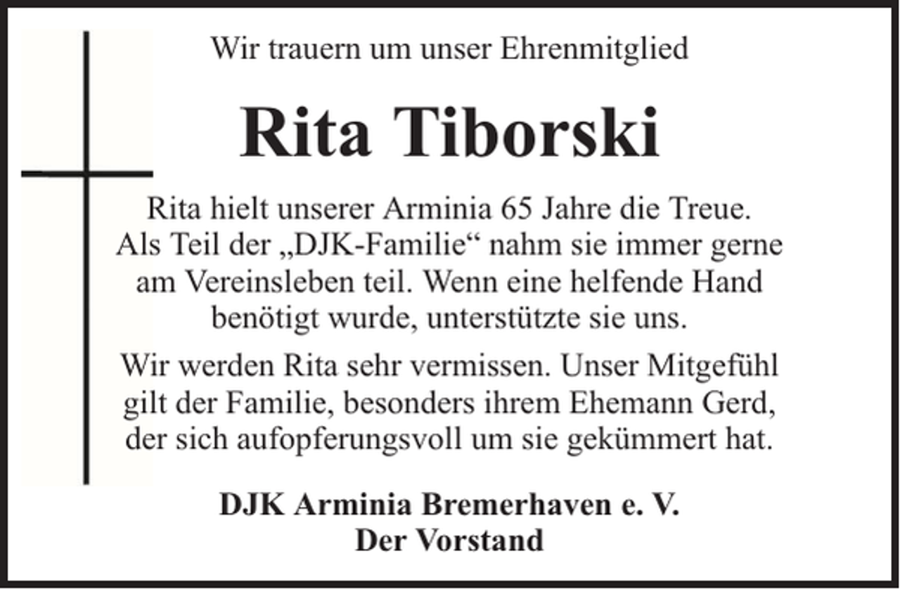 <p>Wir trauern um unser Ehrenmitglied</p><p>Rita Tiborski<br />Rita hielt unserer Arminia 65 Jahre die Treue.<br />Als Teil der „DJK-Familie“ nahm sie immer gerne<br />am Vereinsleben teil. Wenn eine helfende Hand<br />benötigt wurde, unterstützte sie uns.<br />Wir werden Rita sehr vermissen. Unser Mitgefühl<br />gilt der Familie, besonders ihrem Ehemann Gerd,<br />der sich aufopferungsvoll um sie gekümmert hat.<br />DJK Arminia Bremerhaven e. V.<br />Der Vorstand</p>