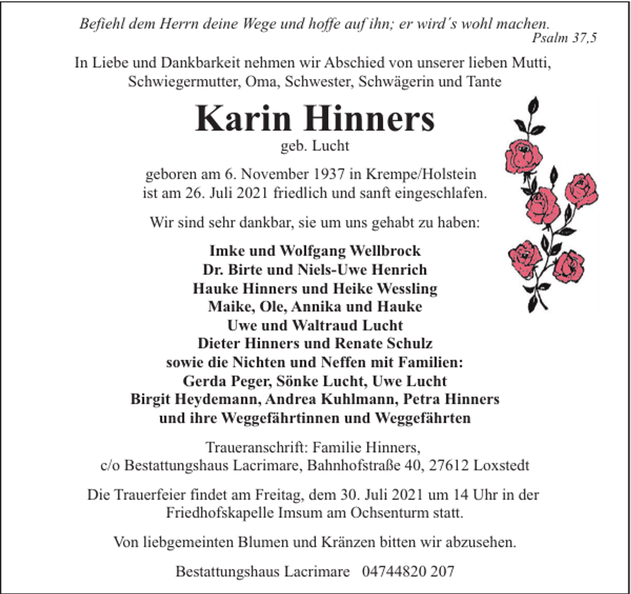 <p>Befiehl dem Herrn deine Wege und hoffe auf ihn; er wird´s wohl machen.</p><p>Psalm 37,5</p><p>In Liebe und Dankbarkeit nehmen wir Abschied von unserer lieben Mutti,<br />Schwiegermutter, Oma, Schwester, Schwägerin und Tante</p><p>Karin Hinners<br />geb. Lucht</p><p>geboren am 6. November 1937 in Krempe/Holstein<br />ist am 26. Juli 2021 friedlich und sanft eingeschlafen.<br />Wir sind sehr dankbar, sie um uns gehabt zu haben:<br />Imke und Wolfgang Wellbrock<br />Dr. Birte und Niels-Uwe Henrich<br />Hauke Hinners und Heike Wessling<br />Maike, Ole, Annika und Hauke<br />Uwe und Waltraud Lucht<br />Dieter Hinners und Renate Schulz<br />sowie die Nichten und Neffen mit Familien:<br />Gerda Peger, Sönke Lucht, Uwe Lucht<br />Birgit Heydemann, Andrea Kuhlmann, Petra Hinners<br />und ihre Weggefährtinnen und Weggefährten<br />Traueranschrift: Familie Hinners,<br />c/o Bestattungshaus Lacrimare, Bahnhofstraße 40, 27612 Loxstedt<br />Die Trauerfeier findet am Freitag, dem 30. Juli 2021 um 14 Uhr in der<br />Friedhofskapelle Imsum am Ochsenturm statt.<br />Von liebgemeinten Blumen und Kränzen bitten wir abzusehen.<br />Bestattungshaus Lacrimare 0474487</p>
