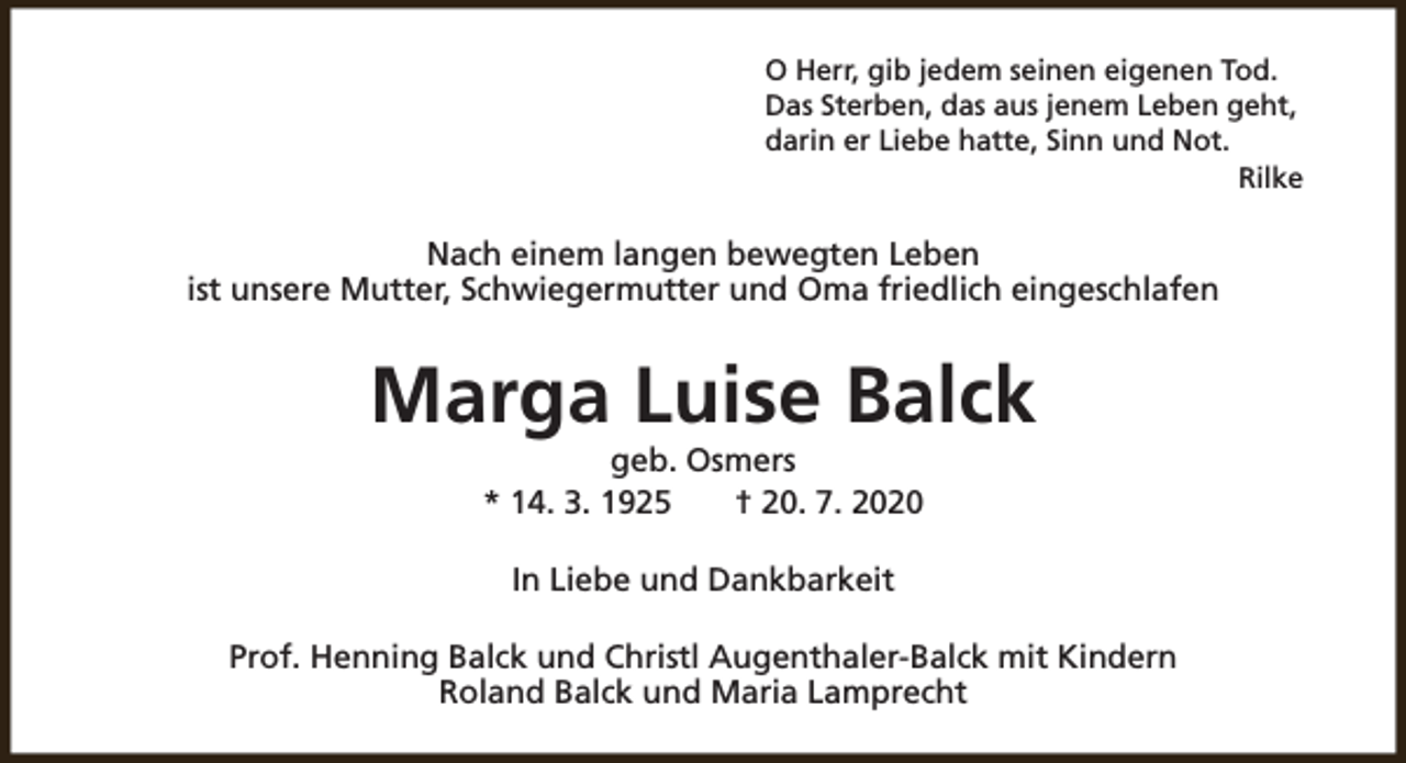 <p>O Herr, gib jedem seinen eigenen Tod.<br />Das Sterben, das aus jenem Leben geht,<br />darin er Liebe hatte, Sinn und Not.<br />Rilke</p><p>Nach einem langen bewegten Leben<br />ist unsere Mutter, Schwiegermutter und Oma friedlich eingeschlafen</p><p>Marga Luise Balck<br />geb. Osmers<br />* 14. 3. 1925<br />† 20. 7. 2020<br />In Liebe und Dankbarkeit<br />Prof. Henning Balck und Christl Augenthaler-Balck mit Kindern<br />Roland Balck und Maria Lamprecht</p>