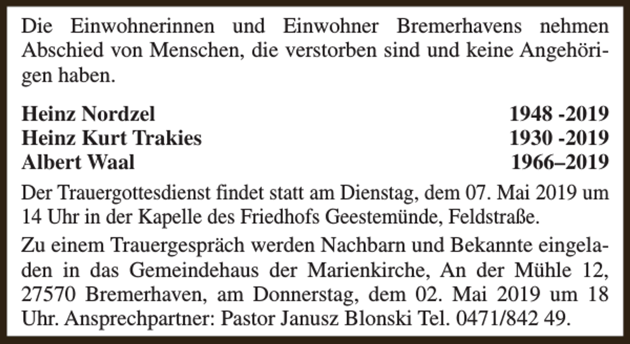 <p>Die Einwohnerinnen und Einwohner Bremerhavens nehmen<br />Abschied von Menschen, die verstorben sind und keine Angehörigen haben.<br />Heinz Nordzel<br />1948 -2019<br />Heinz Kurt Trakies<br />1930 -2019<br />Albert Waal<br />1966–2019<br />Der Trauergottesdienst findet statt am Dienstag, dem 07. Mai 2019 um<br />14 Uhr in der Kapelle des Friedhofs Geestemünde, Feldstraße.<br />Zu einem Trauergespräch werden Nachbarn und Bekannte eingeladen in das Gemeindehaus der Marienkirche, An der Mühle 12,<br />27570 Bremerhaven, am Donnerstag, dem 02. Mai 2019 um 18<br />Uhr. Ansprechpartner: Pastor Janusz Blonski Tel. 0471/842 49.</p>