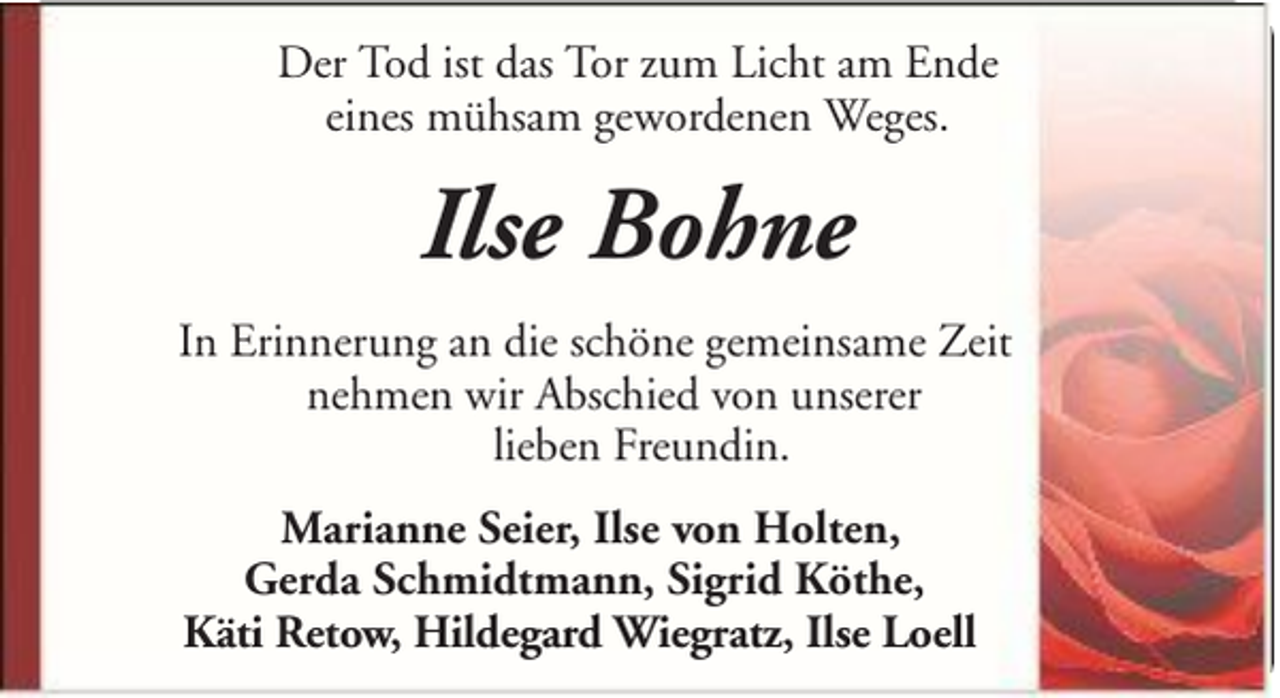 <p>Der Tod ist das Tor zum Licht am Ende<br />eines mühsam gewordenen Weges.</p><p>Ilse Bohne<br />In Erinnerung an die schöne gemeinsame Zeit<br />nehmen wir Abschied von unserer<br />lieben Freundin.<br />Marianne Seier, Ilse von Holten,<br />Gerda Schmidtmann, Sigrid Köthe,<br />Käti Retow, Hildegard Wiegratz, Ilse Loell</p>