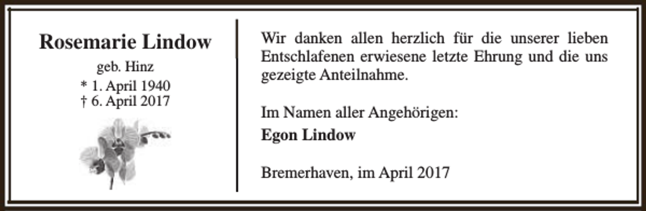 <p>Rosemarie Lindow<br />geb. Hinz<br />* 1. April 1940<br />† 6. April 2017</p><p>Wir danken allen herzlich für die unserer lieben<br />Entschlafenen erwiesene letzte Ehrung und die uns<br />gezeigte Anteilnahme.<br />Im Namen aller Angehörigen:<br />Egon Lindow<br />Bremerhaven, im April 2017</p>
