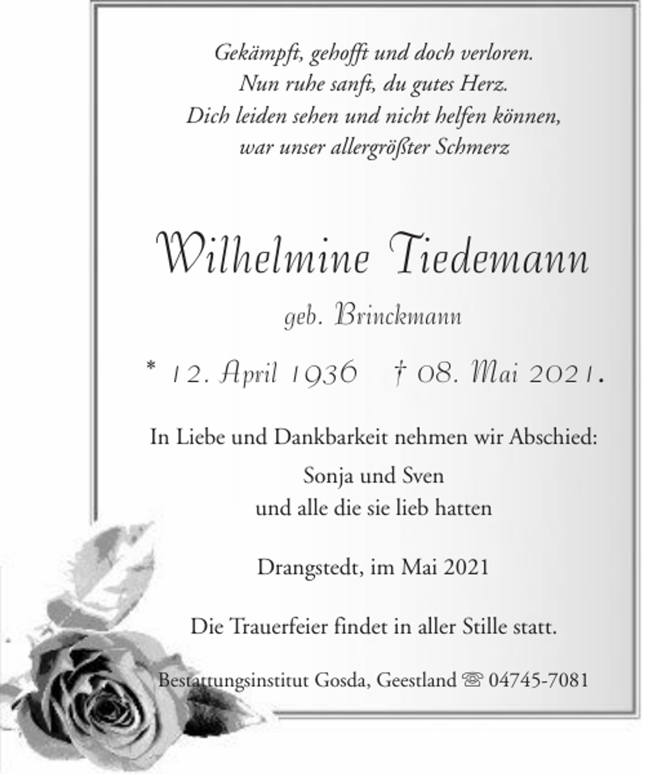 <p>Gekämpft, gehofft und doch verloren.<br />Nun ruhe sanft, du gutes Herz.<br />Dich leiden sehen und nicht helfen können,<br />war unser allergrößter Schmerz</p><p>Wilhelmine Tiedemann<br />geb. Brinckmann<br />* 12. April 1936</p><p>† 08. Mai 2021.</p><p>In Liebe und Dankbarkeit nehmen wir Abschied:<br />Sonja und Sven<br />und alle die sie lieb hatten<br />Drangstedt, im Mai 2021<br />Die Trauerfeier findet in aller Stille statt.<br />Bestattungsinstitut Gosda, Geestland</p><p>04745-7081</p>