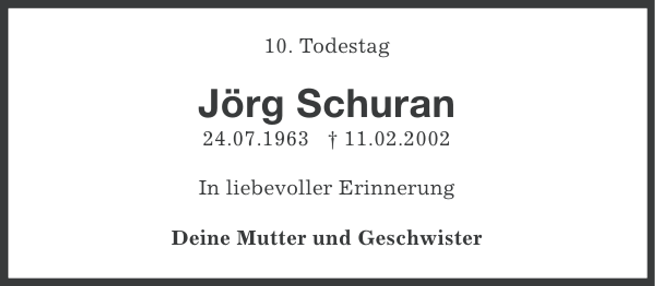 <p>10. Todestag</p><p>Jörg Schuran<br />24.07.1963 † 11.02.2002<br />In liebevoller Erinnerung<br />Deine Mutter und Geschwister</p>
