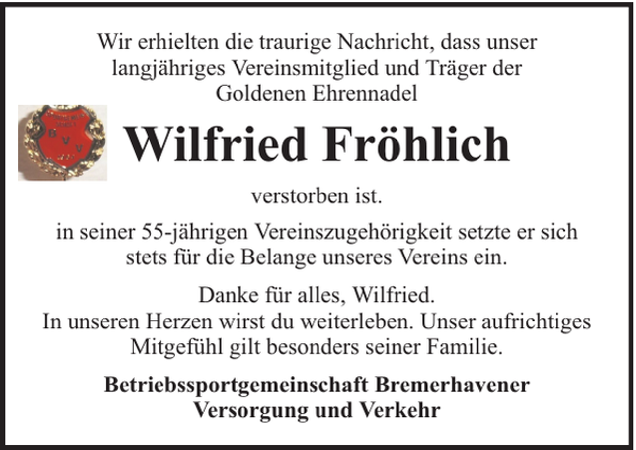 <p>Wir erhielten die traurige Nachricht, dass unser<br />langjähriges Vereinsmitglied und Träger der<br />Goldenen Ehrennadel</p><p>Wilfried Fröhlich<br />verstorben ist.<br />in seiner 55-jährigen Vereinszugehörigkeit setzte er sich<br />stets für die Belange unseres Vereins ein.<br />Danke für alles, Wilfried.<br />In unseren Herzen wirst du weiterleben. Unser aufrichtiges<br />Mitgefühl gilt besonders seiner Familie.<br />Betriebssportgemeinschaft Bremerhavener<br />Versorgung und Verkehr</p>