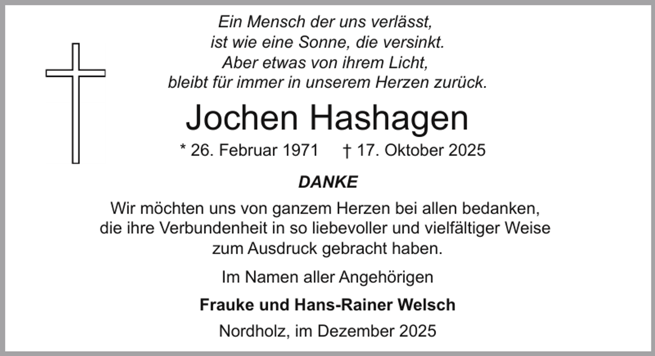 <p>Ein Mensch der uns verlässt,<br />ist wie eine Sonne, die versinkt.<br />Aber etwas von ihrem Licht,<br />bleibt für immer in unserem Herzen zurück.</p><p>Jochen Hashagen</p><p>* 26. Februar 1971</p><p>† 17. Oktober 2025</p><p>DANKE<br />Wir möchten uns von ganzem Herzen bei allen bedanken,<br />die ihre Verbundenheit in so liebevoller und vielfältiger Weise<br />zum Ausdruck gebracht haben.<br />Im Namen aller Angehörigen<br />Frauke und Hans-Rainer Welsch<br />Nordholz, im Dezember 2025</p>