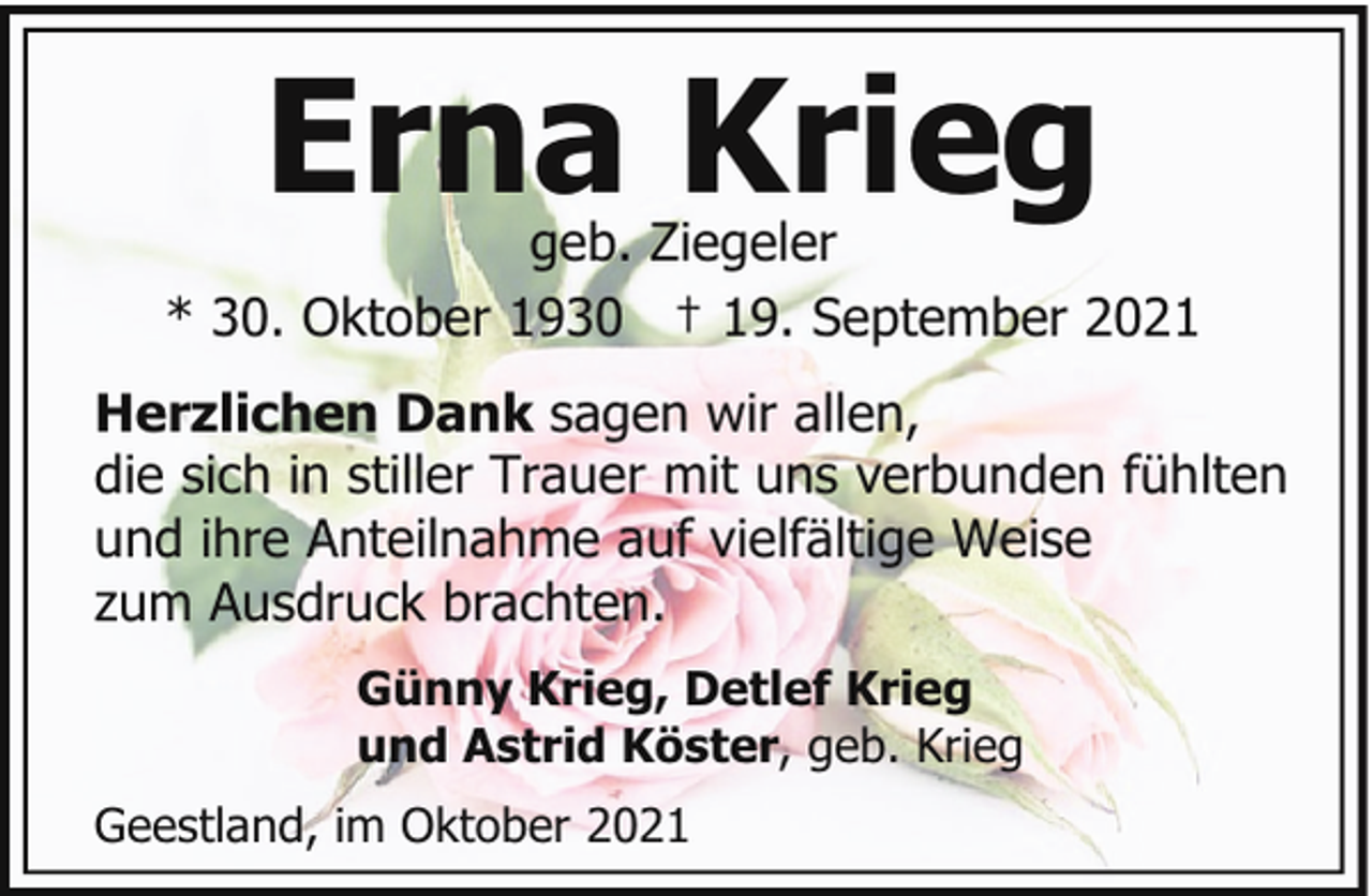 <p>Erna Krieg</p><p>geb. Ziegeler<br />* 30. Oktober 1930 † 19. September 2021<br />Herzlichen Dank sagen wir allen,<br />die sich in stiller Trauer mit uns verbunden fühlten<br />und ihre Anteilnahme auf vielfältige Weise<br />zum Ausdruck brachten.<br />Günny Krieg, Detlef Krieg<br />und Astrid Köster, geb. Krieg<br />Geestland, im Oktober 2021</p>