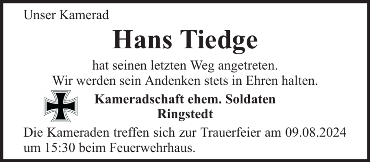 <p>Unser Kamerad</p><p>Hans Tiedge</p><p>hat seinen letzten Weg angetreten.<br />Wir werden sein Andenken stets in Ehren halten.<br />Kameradschaft ehem. Soldaten<br />Ringstedt<br />Die Kameraden treffen sich zur Trauerfeier am 09.08.2024<br />um 15:30 beim Feuerwehrhaus.</p>