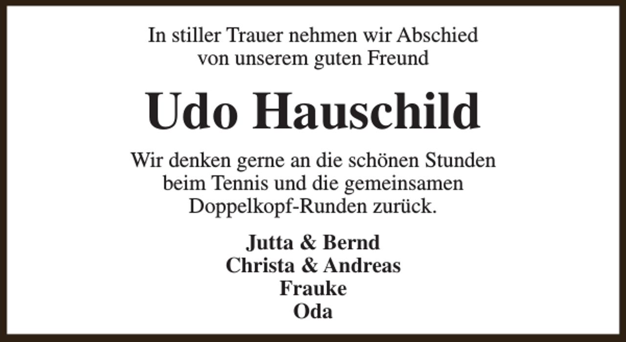 <p>In stiller Trauer nehmen wir Abschied<br />von unserem guten Freund</p><p>Udo Hauschild</p><p>Wir denken gerne an die schönen Stunden<br />beim Tennis und die gemeinsamen<br />Doppelkopf-Runden zurück.<br />Jutta &amp; Bernd<br />Christa &amp; Andreas<br />Frauke<br />Oda</p>