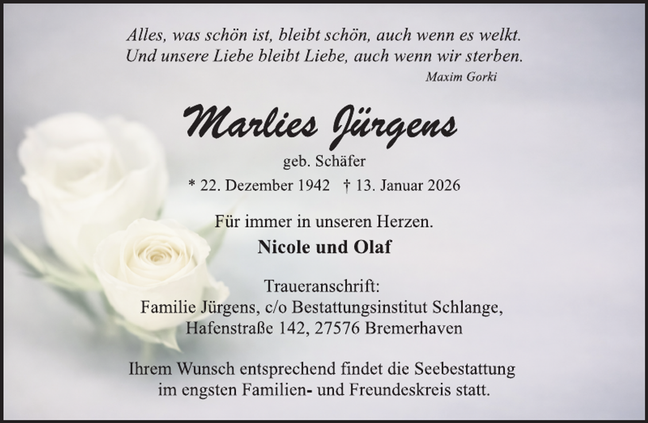 <p>Alles, was schön ist, bleibt schön, auch wenn es welkt.<br />Und unsere Liebe bleibt Liebe, auch wenn wir sterben.<br />Maxim Gorki</p><p>geb. Schäfer<br />* 22. Dezember 1942 † 13. Januar 2026</p><p>Für immer in unseren Herzen.</p><p>Nicole und Olaf<br />Traueranschrift:<br />Familie Jürgens, c/o Bestattungsinstitut Schlange,<br />Hafenstraße 142, 27576 Bremerhaven<br />Ihrem Wunsch entsprechend findet die Seebestattung<br />im engsten Familien- und Freundeskreis statt.</p>