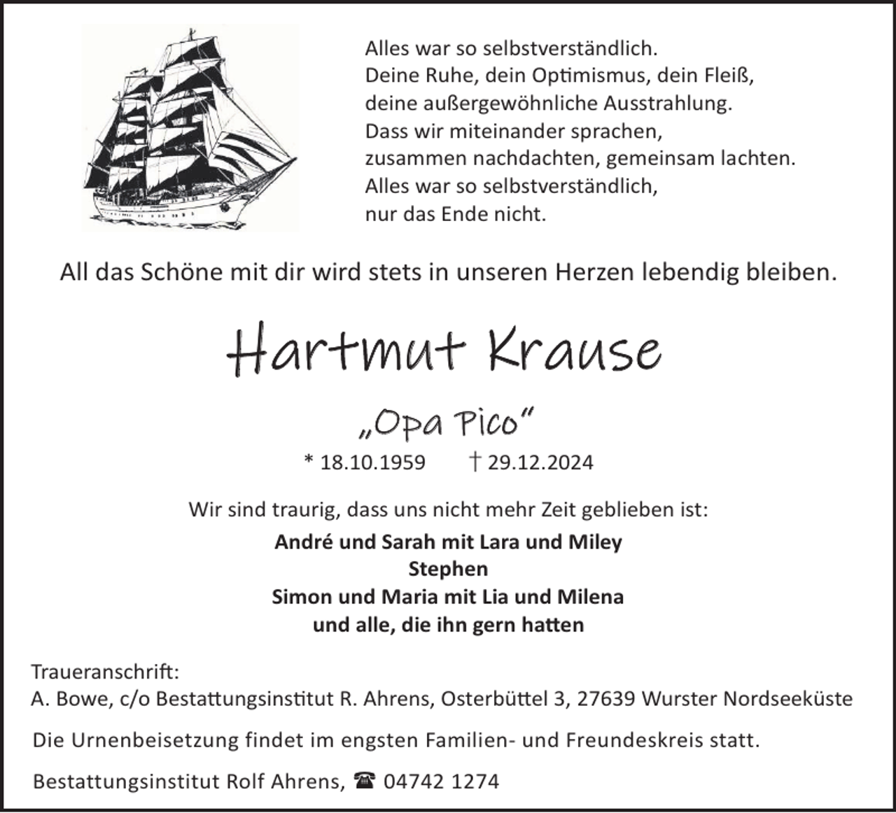 <p>Alles war so selbstverständlich.<br />Deine Ruhe, dein Opmismus, dein Fleiß,<br />deine außergewöhnliche Ausstrahlung.<br />Dass wir miteinander sprachen,<br />zusammen nachdachten, gemeinsam lachten.<br />Alles war so selbstverständlich,<br />nur das Ende nicht.</p><p>All das Schöne mit dir wird stets in unseren Herzen lebendig bleiben.</p><p>Hartmut Krause<br />„Opa Pico“<br />* 18.10.1959</p><p>† 29.12.2024</p><p>Wir sind traurig, dass uns nicht mehr Zeit geblieben ist:<br />André und Sarah mit Lara und Miley<br />Stephen<br />Simon und Maria mit Lia und Milena<br />und alle, die ihn gern ha©en<br />TraueranschriL:<br />A. Bowe, c/o Besta©ungsinstut R. Ahrens, Osterbü©el 3, 27639 Wurster Nordseeküste<br />Die Urnenbeisetzung findet im engsten Familien- und Freundeskreis statt.<br />Bestattungsinstitut Rolf Ahrens,  04742 1274</p>