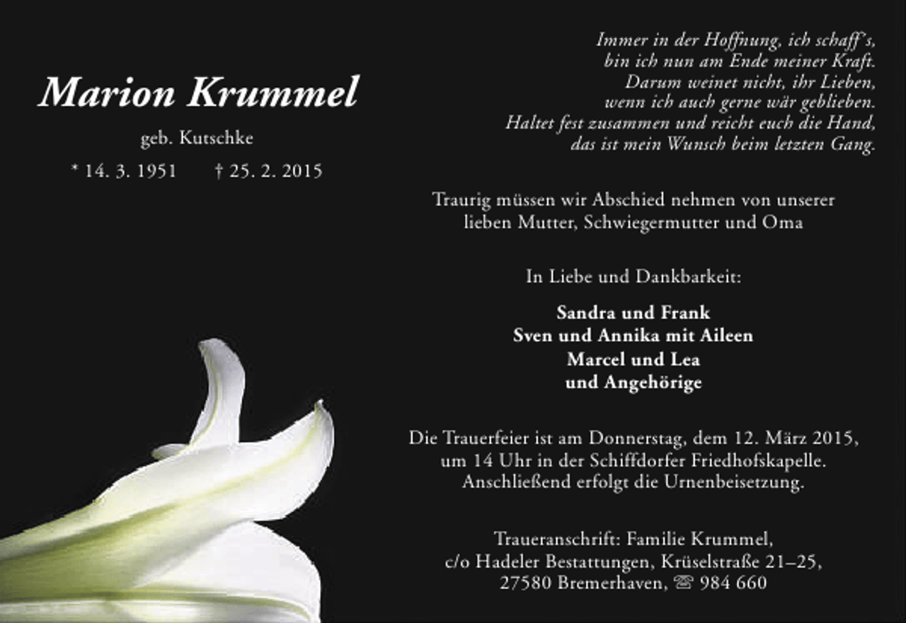 <p>Marion Krummel<br />geb. Kutschke<br />* 14. 3. 1951</p><p>Immer in der Hoffnung, ich schaff´s,<br />bin ich nun am Ende meiner Kraft.<br />Darum weinet nicht, ihr Lieben,<br />wenn ich auch gerne wär geblieben.<br />Haltet fest zusammen und reicht euch die Hand,<br />das ist mein Wunsch beim letzten Gang.</p><p>† 25. 2. 2015<br />Traurig müssen wir Abschied nehmen von unserer<br />lieben Mutter, Schwiegermutter und Oma<br />In Liebe und Dankbarkeit:<br />Sandra und Frank<br />Sven und Annika mit Aileen<br />Marcel und Lea<br />und Angehörige<br />Die Trauerfeier ist am Donnerstag, dem 12. März 2015,<br />um 14 Uhr in der Schiffdorfer Friedhofskapelle.<br />Anschließend erfolgt die Urnenbeisetzung.<br />Traueranschrift: Familie Krummel,<br />c/o Hadeler Bestattungen, Krüselstraße 21–25,<br />27580 Bremerhaven,  984 660</p>