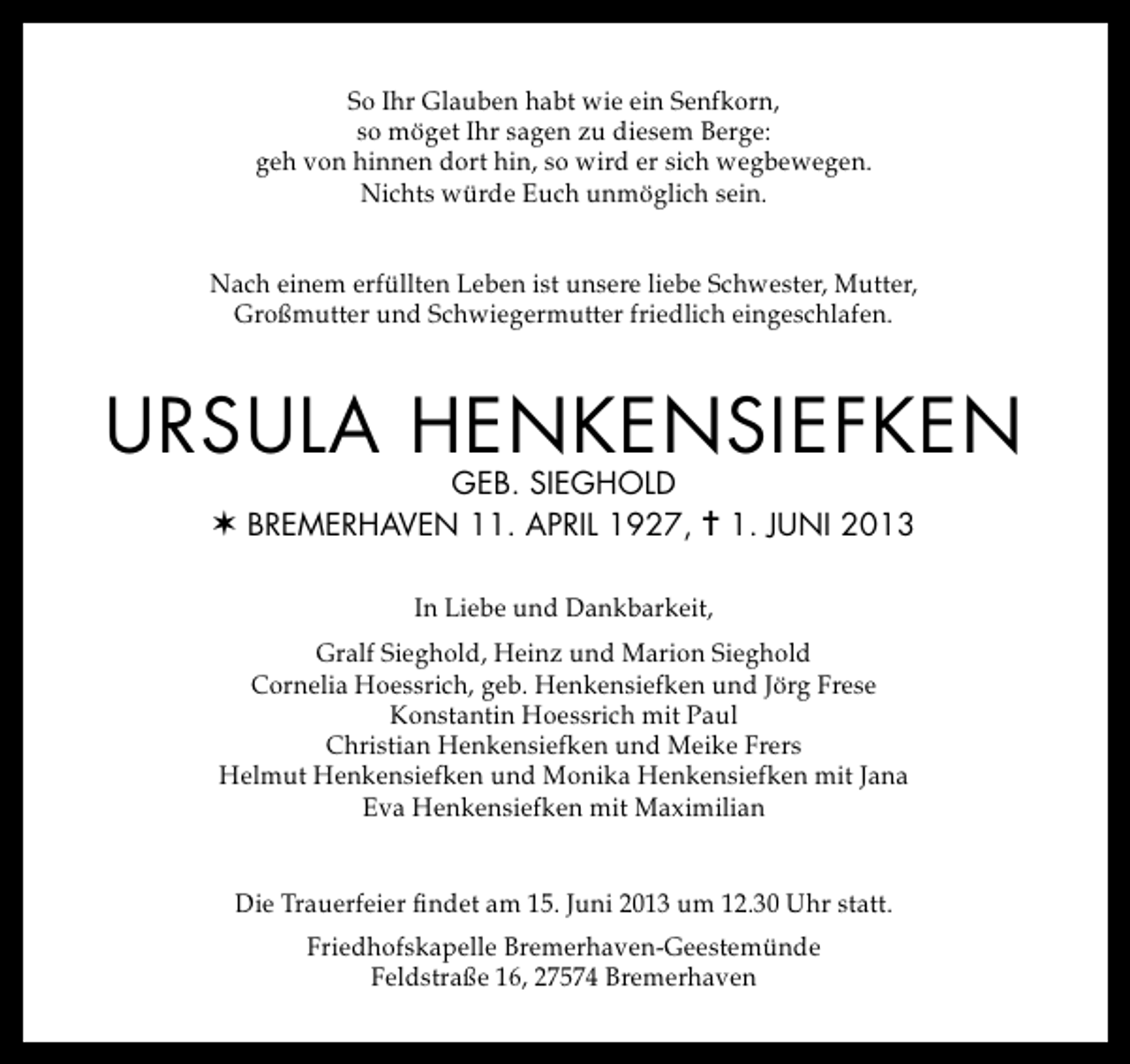 <p>So Ihr Glauben habt wie ein Senfkorn,<br />so möget Ihr sagen zu diesem Berge:<br />geh von hinnen dort hin, so wird er sich wegbewegen.<br />Nichts würde Euch unmöglich sein.<br />Nach einem erfüllten Leben ist unsere liebe Schwester, Mutter,<br />Großmutter und Schwiegermutter friedlich eingeschlafen.</p>
<p>URSULA HENKENSIEFKEN<br />GEB. SIEGHOLD<br />v BREmERHAvEN 11. ApRIL 1927, = 1. JUNI 2013<br />In Liebe und Dankbarkeit,<br />Gralf Sieghold, Heinz und Marion Sieghold<br />Cornelia Hoessrich, geb. Henkensiefken und Jörg Frese<br />Konstantin Hoessrich mit Paul<br />Christian Henkensiefken und Meike Frers<br />Helmut Henkensiefken und Monika Henkensiefken mit Jana<br />Eva Henkensiefken mit Maximilian<br />Die Trauerfeier findet am 15. Juni 2013 um 12.30 Uhr statt.<br />Friedhofskapelle Bremerhaven-Geestemünde<br />Feldstraße 16, 27574 Bremerhaven</p>