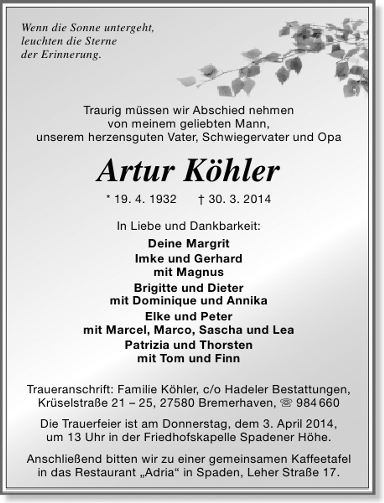 <p>Wenn die Sonne untergeht,<br />leuchten die Sterne<br />der Erinnerung.</p><p>Traurig müssen wir Abschied nehmen<br />von meinem geliebten Mann,<br />unserem herzensguten Vater, Schwiegervater und Opa</p><p>Artur Köhler<br />* 19. 4. 1932</p><p>† 30. 3. 2014</p><p>In Liebe und Dankbarkeit:<br />Deine Margrit<br />Imke und Gerhard<br />mit Magnus<br />Brigitte und Dieter<br />mit Dominique und Annika<br />Elke und Peter<br />mit Marcel, Marco, Sascha und Lea<br />Patrizia und Thorsten<br />mit Tom und Finn<br />Traueranschrift: Familie Köhler, c/o Hadeler Bestattungen,<br />Krüselstraße 21 – 25, 27580 Bremerhaven,  984 660<br />Die Trauerfeier ist am Donnerstag, dem 3. April 2014,<br />um 13 Uhr in der Friedhofskapelle Spadener Höhe.<br />Anschließend bitten wir zu einer gemeinsamen Kaffeetafel<br />in das Restaurant „Adria“ in Spaden, Leher Straße 17.</p>