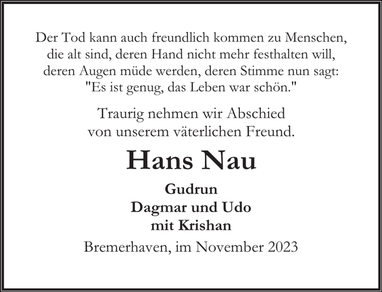 <p>Der Tod kann auch freundlich kommen zu Menschen,<br />die alt sind, deren Hand nicht mehr festhalten will,<br />deren Augen müde werden, deren Stimme nun sagt:<br />"Es ist genug, das Leben war schön."</p><p>Traurig nehmen wir Abschied<br />von unserem väterlichen Freund.</p><p>Hans Nau</p><p>Gudrun<br />Dagmar und Udo<br />mit Krishan<br />Bremerhaven, im November 2023</p>