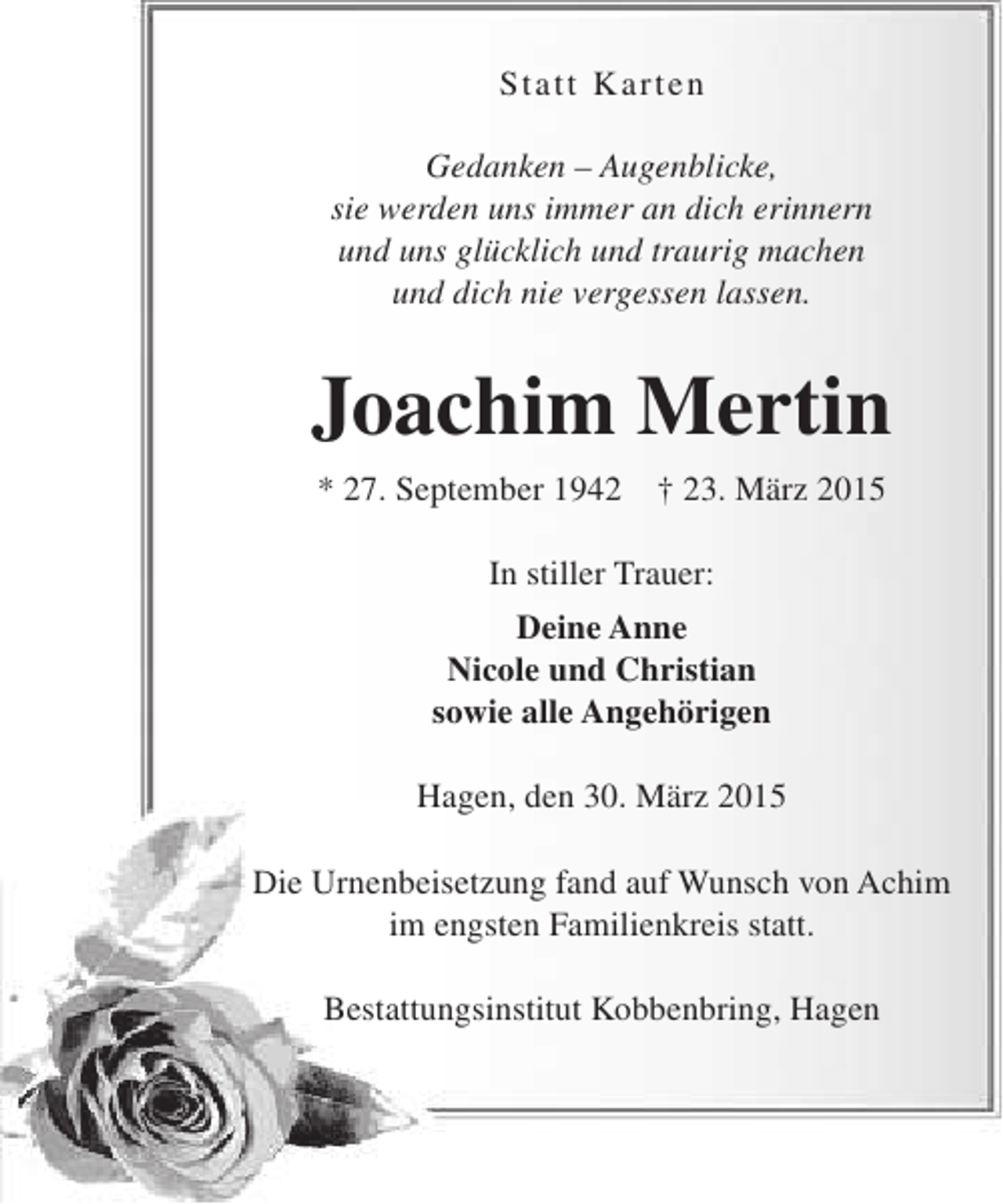 <p>S tatt K arten<br />Gedanken – Augenblicke,<br />sie werden uns immer an dich erinnern<br />und uns glücklich und traurig machen<br />und dich nie vergessen lassen.</p><p>Joachim Mertin<br />* 27. September 1942</p><p>† 23. März 2015</p><p>In stiller Trauer:<br />Deine Anne<br />Nicole und Christian<br />sowie alle Angehörigen<br />Hagen, den 30. März 2015<br />Die Urnenbeisetzung fand auf Wunsch von Achim<br />im engsten Familienkreis statt.<br />Bestattungsinstitut Kobbenbring, Hagen</p>
