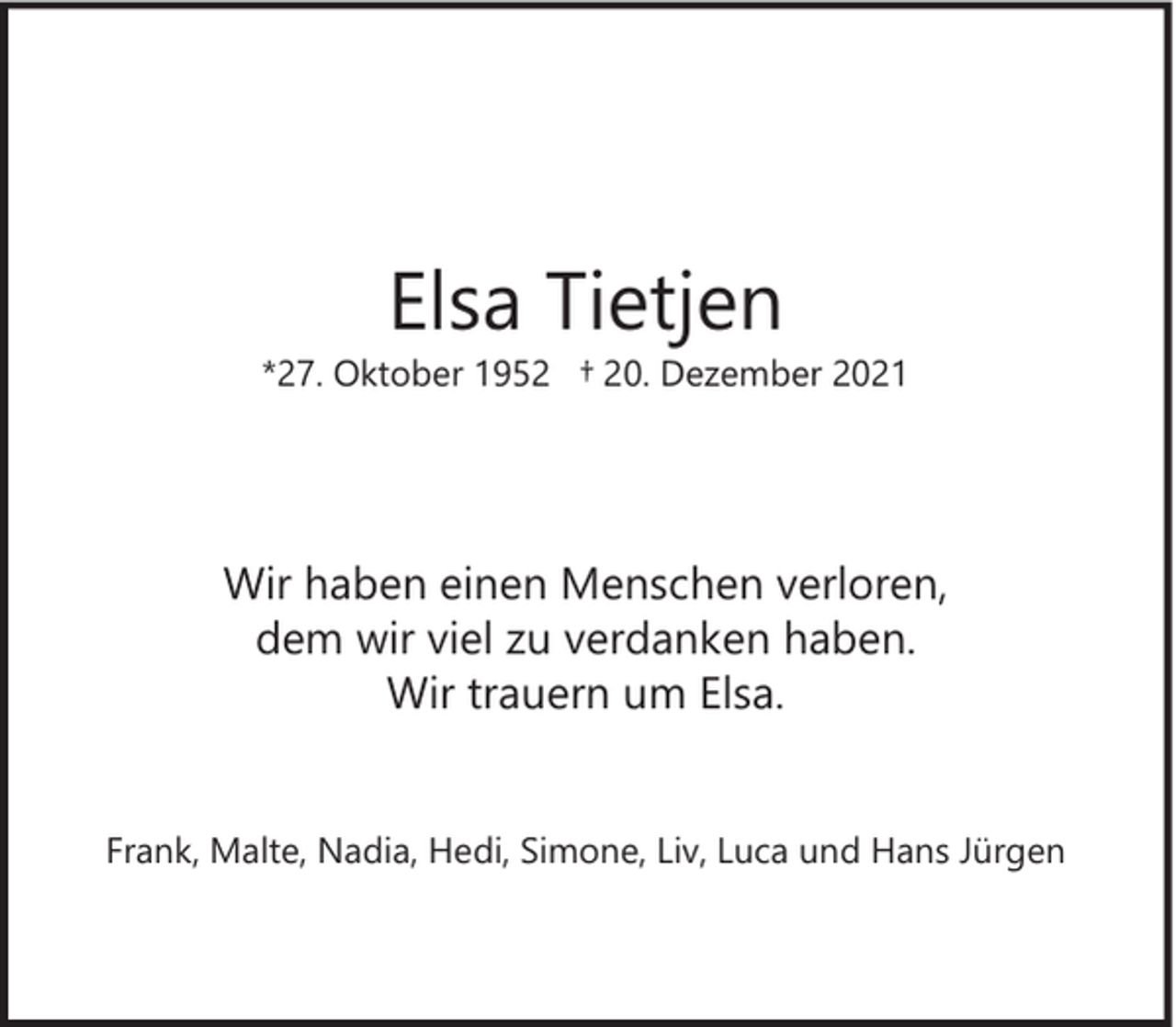 <p>Elsa Tietjen</p><p>*27. Oktober 1952 † 20. Dezember 2021</p><p>Wir haben einen Menschen verloren,<br />dem wir viel zu verdanken haben.<br />Wir trauern um Elsa.<br />Frank, Malte, Nadia, Hedi, Simone, Liv, Luca und Hans Jürgen</p>