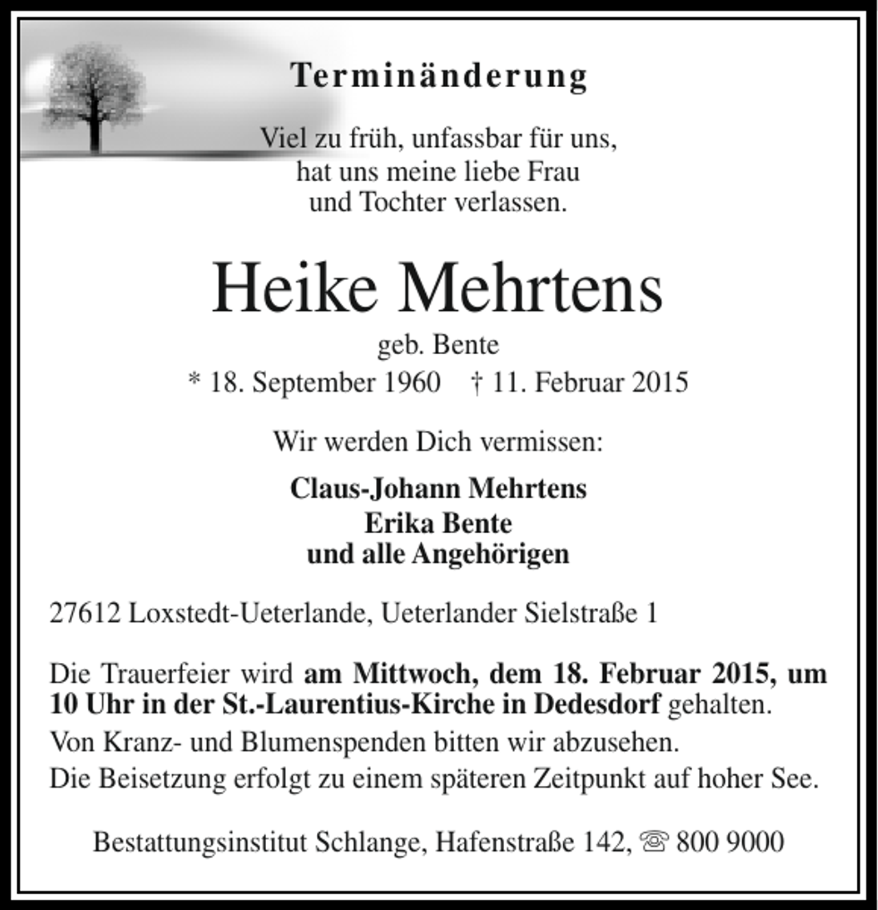 <p>Terminänderung<br />Viel zu früh, unfassbar für uns,<br />hat uns meine liebe Frau<br />und Tochter verlassen.</p><p>Heike Mehrtens</p><p>geb. Bente<br />* 18. September 1960 † 11. Februar 2015<br />Wir werden Dich vermissen:<br />Claus-Johann Mehrtens<br />Erika Bente<br />und alle Angehörigen<br />27612 Loxstedt-Ueterlande, Ueterlander Sielstraße 1<br />Die Trauerfeier wird am Mittwoch, dem 18. Februar 2015, um<br />10 Uhr in der St.-Laurentius-Kirche in Dedesdorf gehalten.<br />Von Kranz- und Blumenspenden bitten wir abzusehen.<br />Die Beisetzung erfolgt zu einem späteren Zeitpunkt auf hoher See.<br />Bestattungsinstitut Schlange, Hafenstraße 142, s 800 9000</p>