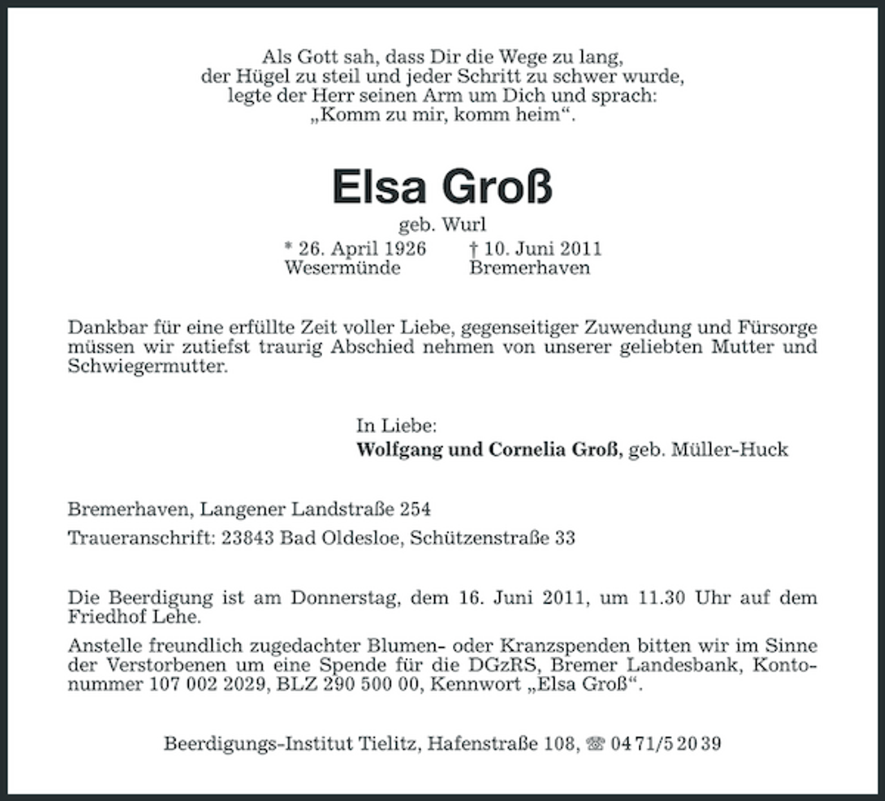 <p>Als Gott sah, dass Dir die Wege zu lang, der Hügel zu steil und jeder Schritt zu schwer wurde, legte der Herr seinen Arm um Dich und sprach: „Komm zu mir, komm heim“.</p><p>Elsa Groß<br />geb. Wurl * 26. April 1926 † 10. Juni 2011 Wesermünde Bremerhaven Dankbar für eine erfüllte Zeit voller Liebe, gegenseitiger Zuwendung und Fürsorge müssen wir zutiefst traurig Abschied nehmen von unserer geliebten Mutter und Schwiegermutter. In Liebe: Wolfgang und Cornelia Groß, geb. Müller-Huck Bremerhaven, Langener Landstraße 254 Traueranschrift: 23843 Bad Oldesloe, Schützenstraße 33 Die Beerdigung ist am Donnerstag, dem 16. Juni 2011, um 11.30 Uhr auf dem Friedhof Lehe. Anstelle freundlich zugedachter Blumen- oder Kranzspenden bitten wir im Sinne der Verstorbenen um eine Spende für die DGzRS, Bremer Landesbank, Kontonummer 107 00029, BLZ 290 5, Kennwort „Elsa Groß“. Beerdigungs-Institut Tielitz, Hafenstraße 108, 04 71/5 20 39</p>