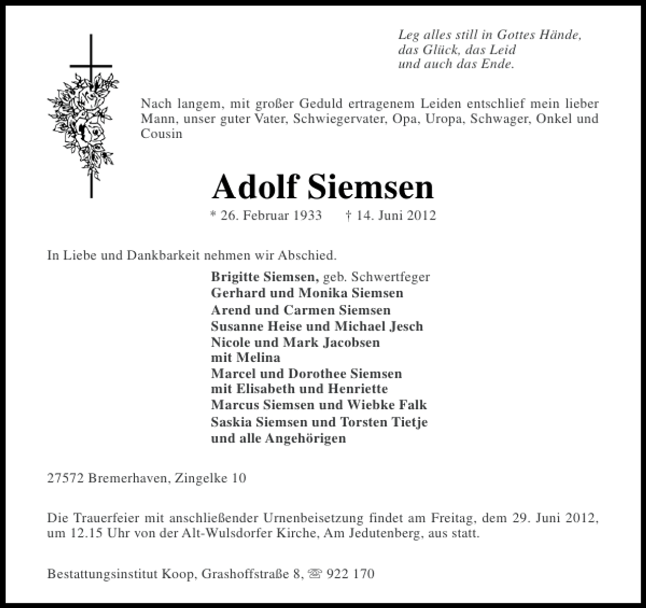 <p>Leg alles still in Gottes Hände,<br />das Glück, das Leid<br />und auch das Ende.<br />Nach langem, mit großer Geduld ertragenem Leiden entschlief mein lieber<br />Mann, unser guter Vater, Schwiegervater, Opa, Uropa, Schwager, Onkel und<br />Cousin</p><p>Adolf Siemsen<br />* 26. Februar 1933</p><p>† 14. Juni 2012</p><p>In Liebe und Dankbarkeit nehmen wir Abschied.<br />Brigitte Siemsen, geb. Schwertfeger<br />Gerhard und Monika Siemsen<br />Arend und Carmen Siemsen<br />Susanne Heise und Michael Jesch<br />Nicole und Mark Jacobsen<br />mit Melina<br />Marcel und Dorothee Siemsen<br />mit Elisabeth und Henriette<br />Marcus Siemsen und Wiebke Falk<br />Saskia Siemsen und Torsten Tietje<br />und alle Angehörigen<br />27572 Bremerhaven, Zingelke 10<br />Die Trauerfeier mit anschließender Urnenbeisetzung findet am Freitag, dem 29. Juni 2012,<br />um 12.15 Uhr von der Alt-Wulsdorfer Kirche, Am Jedutenberg, aus statt.<br />Bestattungsinstitut Koop, Grashoffstraße 8, s 922 170</p>