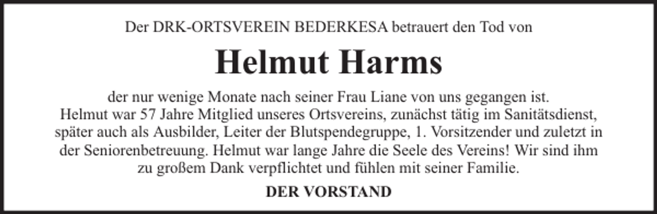<p>Der DRK-ORTSVEREIN BEDERKESA betrauert den Tod von</p><p>Helmut Harms<br />der nur wenige Monate nach seiner Frau Liane von uns gegangen ist.<br />Helmut war 57 Jahre Mitglied unseres Ortsvereins, zunächst tätig im Sanitätsdienst,<br />später auch als Ausbilder, Leiter der Blutspendegruppe, 1. Vorsitzender und zuletzt in<br />der Seniorenbetreuung. Helmut war lange Jahre die Seele des Vereins! Wir sind ihm<br />zu großem Dank verpflichtet und fühlen mit seiner Familie.<br />DER VORSTAND</p>