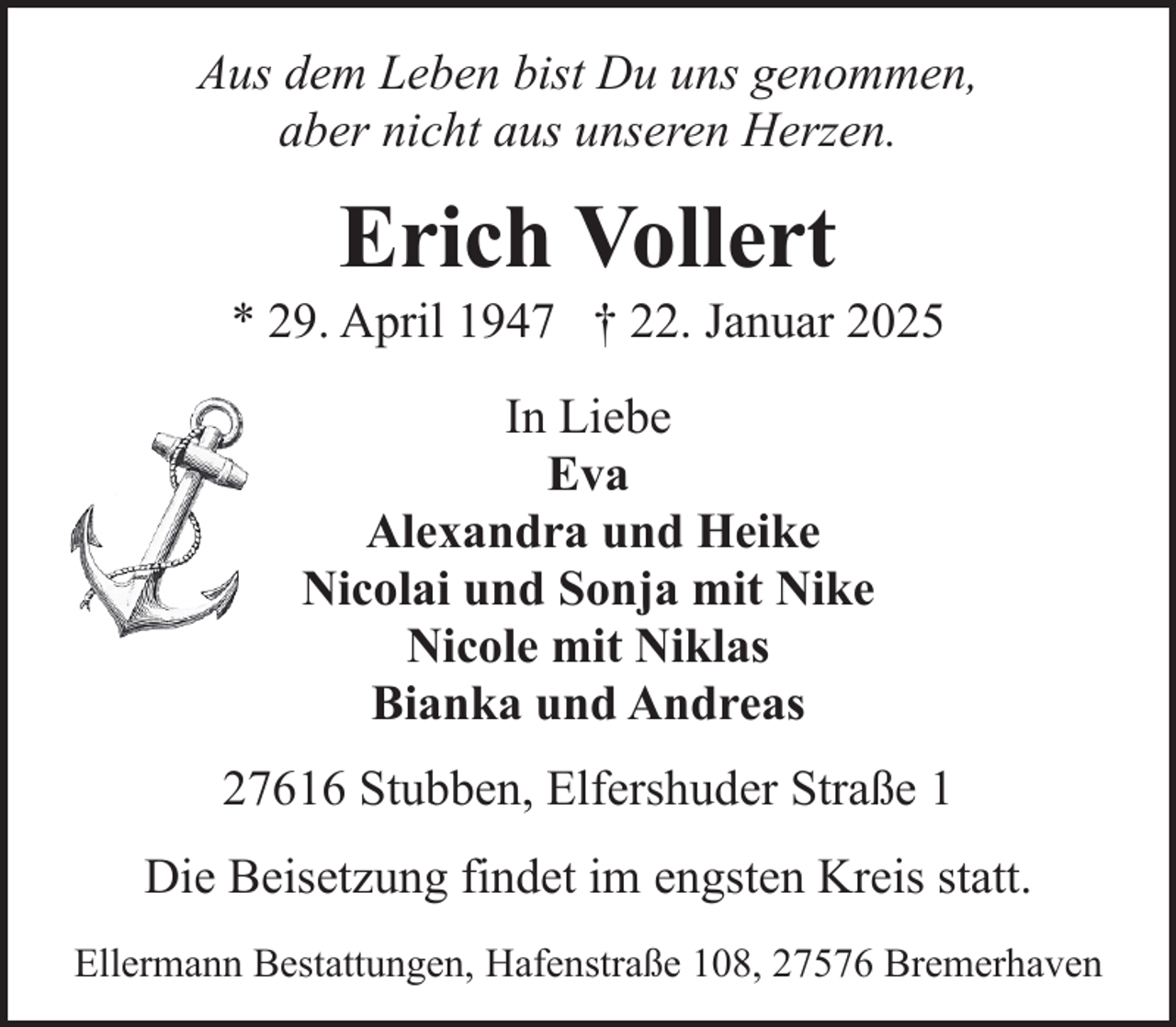 <p>Aus dem Leben bist Du uns genommen,<br />aber nicht aus unseren Herzen.</p><p>Erich Vollert</p><p>* 29. April 1947 † 22. Januar 2025<br />In Liebe<br />Eva<br />Alexandra und Heike<br />Nicolai und Sonja mit Nike<br />Nicole mit Niklas<br />Bianka und Andreas<br />27616 Stubben, Elfershuder Straße 1<br />Die Beisetzung findet im engsten Kreis statt.<br />Ellermann Bestattungen, Hafenstraße 108, 27576 Bremerhaven</p>