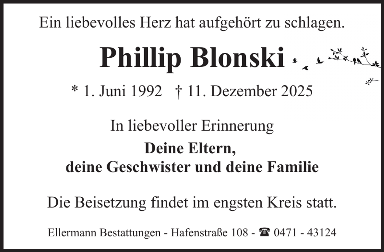 <p>Ein liebevolles Herz hat aufgehört zu schlagen.</p><p>Phillip Blonski<br />* 1. Juni 1992 † 11. Dezember 2025<br />In liebevoller Erinnerung<br />Deine Eltern,<br />deine Geschwister und deine Familie<br />Die Beisetzung findet im engsten Kreis statt.<br />Ellermann Bestattungen - Hafenstraße 108 - ( 0471 - 43124</p>